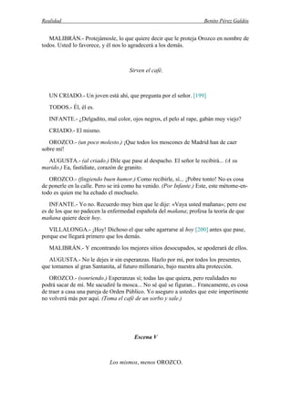 Realidad Benito Pérez Galdós
MALIBRÁN.- Protejámosle, lo que quiere decir que le proteja Orozco en nombre de
todos. Usted lo favorece, y él nos lo agradecerá a los demás.
Sirven el café.
UN CRIADO.- Un joven está ahí, que pregunta por el señor. [199]
TODOS.- Él, él es.
INFANTE.- ¿Delgadito, mal color, ojos negros, el pelo al rape, gabán muy viejo?
CRIADO.- El mismo.
OROZCO.- (un poco molesto.) ¡Que todos los moscones de Madrid han de caer
sobre mí!
AUGUSTA.- (al criado.) Dile que pase al despacho. El señor le recibirá... (A su
marido.) Ea, fastídiate, corazón de granito.
OROZCO.- (fingiendo buen humor.) Como recibirle, sí... ¡Pobre tonto! No es cosa
de ponerle en la calle. Pero se irá como ha venido. (Por Infante.) Este, este métome-en-
todo es quien me ha echado el mochuelo.
INFANTE.- Yo no. Recuerdo muy bien que le dije: «Vaya usted mañana»; pero ese
es de los que no padecen la enfermedad española del mañana; profesa la teoría de que
mañana quiere decir hoy.
VILLALONGA.- ¡Hoy! Dichoso el que sabe agarrarse al hoy [200] antes que pase,
porque ese llegará primero que los demás.
MALIBRÁN.- Y encontrando los mejores sitios desocupados, se apoderará de ellos.
AUGUSTA.- No le dejes ir sin esperanzas. Hazlo por mí, por todos los presentes,
que tomamos al gran Santanita, al futuro millonario, bajo nuestra alta protección.
OROZCO.- (sonriendo.) Esperanzas sí; todas las que quiera, pero realidades no
podrá sacar de mí. Me sacudiré la mosca... No sé qué se figuran... Francamente, es cosa
de traer a casa una pareja de Orden Público. Yo aseguro a ustedes que este impertinente
no volverá más por aquí. (Toma el café de un sorbo y sale.)
Escena V
Los mismos, menos OROZCO.
 