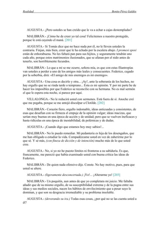Realidad Benito Pérez Galdós
AUGUSTA.- ¿Pero ustedes se han creído que le va a echar a cajas destempladas?
MALIBRÁN.- ¡Cómo he de creer yo tal cosa! Felicitemos a nuestro protegido,
porque le está cayendo el maná. [201]
AUGUSTA.- Si Tomás dice que no hace nada por él, no le lleven ustedes la
contraria. Finjan, más bien, creer que le ha echado por la escalera abajo. I promesi sposi
están de enhorabuena. No les faltará pan para sus hijitos, y seguramente tendrán uno
cada año, porque estos matrimonios ilusionados, que se afanan por el nido antes de
tenerlo, son horriblemente fecundos.
MALIBRÁN.- Lo que a mí se me ocurre, señora mía, es que con estas filantropías
van ustedes a perder a uno de los amigos más leales y consecuentes. Federico, cegado
por la soberbia, dirá: «El amigo de mis enemigos es mi enemigo».
AUGUSTA.- Una cosa es decirlo y otra... ¡Ay!, ante la soberanía de los hechos, no
hay orgullo que no se rinda tarde o temprano... Esta es mi opinión. Y por mi parte he de
hacer los imposibles por que Federico se reconcilie con su hermana. No es mal sermón
el que le espera esta noche, si parece por aquí.
VILLALONGA.- No le reducirá usted con sermones. Está fuera de sí. Anoche creí
que me pegaba, porque se me antojó disculpar a Clotilde. [202]
MALIBRÁN.- Corazón fiero, orgullo indomable, ideas anticuadas y consistentes, de
esas que desafían con su firmeza el empuje de la opinión vulgar; ideas macizas, que
serían muy buenas en una época de acción y de unidad; pero que se vuelven ineficaces y
hasta ridículas en una época de inestabilidad, de polémicas y de dudas.
AUGUSTA.- ¡Cuando digo que estamos hoy muy sabios!...
MALIBRÁN.- No lo puedo remediar. Mi pedantería es hija de los desengaños, que
me han obligado a estudiar la vida. Compadézcame usted en vez de zaherirme por lo
que sé. Y sé más, (con fineza de dicción y de intención) mucho más de lo que usted
cree.
AUGUSTA.- No, si yo no he puesto límites ni fronteras a su sabiduría. Es que,
francamente, me pareció que había examinado usted con buena crítica las ideas de
Federico.
MALIBRÁN.- De quien nada ofensivo dije. Conste. No hay motivo, pues, para que
usted se altere.
AUGUSTA.- (ligeramente desconcertada.) ¡Yo!... ¡Alterarme yo! [203]
MALIBRÁN.- Un poquitín, aun antes de que yo completara mi juicio. Me faltaba
añadir que de su mismo orgullo, de su susceptibilidad extrema y de la pugna entre sus
ideas y sus medios sociales, nacen los hábitos de envilecimiento que a pesar suyo le
dominan, y que son su desgracia irremediable y su problema insoluble.
AUGUSTA.- (devorando su ira.) Todas esas cosas, ¿por qué no se las cuenta usted a
él?
 