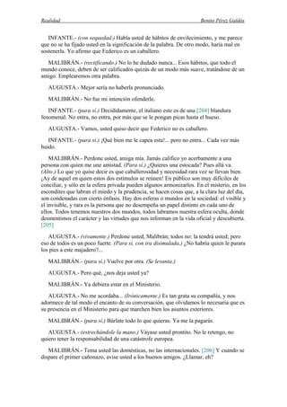 Realidad Benito Pérez Galdós
INFANTE.- (con sequedad.) Habla usted de hábitos de envilecimiento, y me parece
que no se ha fijado usted en la significación de la palabra. De otro modo, haría mal en
sostenerla. Yo afirmo que Federico es un caballero.
MALIBRÁN.- (rectificando.) No lo he dudado nunca... Esos hábitos, que todo el
mundo conoce, deben de ser calificados quizás de un modo más suave, tratándose de un
amigo. Emplearemos otra palabra.
AUGUSTA.- Mejor sería no haberla pronunciado.
MALIBRÁN.- No fue mi intención ofenderle.
INFANTE.- (para sí.) Decididamente, el italiano este es de una [204] blandura
fenomenal. No entra, no entra, por más que se le pongan picas hasta el hueso.
AUGUSTA.- Vamos, usted quiso decir que Federico no es caballero.
INFANTE.- (para sí.) ¡Qué bien me le capea esta!... pero no entra... Cada vez más
huido.
MALIBRÁN.- Perdone usted, amiga mía. Jamás califico yo acerbamente a una
persona con quien me une amistad. (Para sí.) ¿Quieres una estocada? Pues allá va.
(Alto.) Lo que yo quise decir es que caballerosidad y necesidad rara vez se llevan bien.
¡Ay de aquel en quien estos dos estímulos se reúnen! En público son muy difíciles de
conciliar, y sólo en la esfera privada pueden algunos armonizarlos. En el misterio, en los
escondites que labran el miedo y la prudencia, se hacen cosas que, a la clara luz del día,
son condenadas con cierto énfasis. Hay dos esferas o mundos en la sociedad: el visible y
el invisible, y rara es la persona que no desempeña un papel distinto en cada uno de
ellos. Todos tenemos nuestros dos mundos, todos labramos nuestra esfera oculta, donde
desmentimos el carácter y las virtudes que nos informan en la vida oficial y descubierta.
[205]
AUGUSTA.- (vivamente.) Perdone usted, Malibrán; todos no: la tendrá usted; pero
eso de todos es un poco fuerte. (Para sí, con ira disimulada.) ¿No habría quien le parara
los pies a este majadero?...
MALIBRÁN.- (para sí.) Vuelve por otra. (Se levanta.)
AUGUSTA.- Pero qué, ¿nos deja usted ya?
MALIBRÁN.- Ya debiera estar en el Ministerio.
AUGUSTA.- No me acordaba... (Irónicamente.) Es tan grata su compañía, y nos
adormece de tal modo el encanto de su conversación, que olvidamos lo necesaria que es
su presencia en el Ministerio para que marchen bien los asuntos exteriores.
MALIBRÁN.- (para sí.) Búrlate todo lo que quieras. Ya me la pagarás.
AUGUSTA.- (estrechándole la mano.) Váyase usted prontito. No le retengo, no
quiero tener la responsabilidad de una catástrofe europea.
MALIBRÁN.- Tema usted las domésticas, no las internacionales. [206] Y cuando se
dispare el primer cañonazo, avise usted a los buenos amigos. ¿Llamar, eh?
 