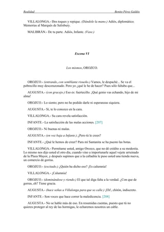 Realidad Benito Pérez Galdós
VILLALONGA.- Dos toques y repique. (Dándole la mano.) Adiós, diplomático.
Memorias al Marqués de Salisbury.
MALIBRÁN.- De tu parte. Adiós, Infante. (Vase.)
Escena VI
Los mismos, OROZCO.
OROZCO.- (entrando, con semblante risueño.) Vamos, le despaché... Se va el
pobrecillo muy descorazonado. Pero yo ¿qué le he de hacer? Pues sólo faltaba que...
AUGUSTA.- (con gracejo.) Eso es: fuertecillo. ¡Qué genio vas echando, hijo de mi
alma!
OROZCO.- Lo siento; pero no he podido darle ni esperanzas siquiera.
AUGUSTA.- Sí, te lo conozco en la cara.
VILLALONGA.- Su cara revela satisfacción.
INFANTE.- La satisfacción de las malas acciones. [207]
OROZCO.- Ni buenas ni malas.
AUGUSTA.- (en voz baja a Infante.) ¿Pero tú le crees?
INFANTE.- ¿Qué le hemos de creer? Para mí Santanita se ha puesto las botas.
VILLALONGA.- Permítame usted, amigo Orozco, que no dé crédito a su modestia.
Lo mismo nos dijo usted el otro día, cuando vino a importunarle aquel vejete arruinado
de la Plaza Mayor, y después supimos que a la calladita le puso usted una tienda nueva,
un comercio de gorras.
OROZCO.- (excitado.) ¿Quién ha dicho eso? ¡Es calumnia!
VILLALONGA.- ¡Calumnia!
OROZCO.- (dominándose y riendo.) El que tal diga falta a la verdad. ¿Con que de
gorras, eh? Tiene gracia.
AUGUSTA.- (hace señas a Villalonga para que se calle.) ¡Eh!, chitón, indiscreto.
INFANTE.- Son voces que hace correr la maledicencia. [208]
AUGUSTA.- No se hable más de eso. En resumidas cuentas, puesto que tú no
quieres proteger al rey de las hormigas, le echaremos nosotros un cable.
 