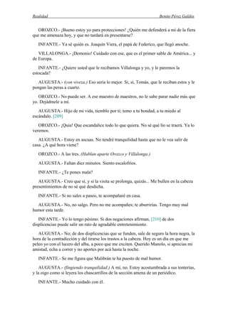 Realidad Benito Pérez Galdós
OROZCO.- ¡Bueno estoy yo para protecciones! ¿Quién me defenderá a mí de la fiera
que me amenaza hoy, y que no tardará en presentarse?
INFANTE.- Ya sé quién es. Joaquín Viera, el papá de Federico, que llegó anoche.
VILLALONGA.- ¡Demonio! Cuidado con ese, que es el primer sable de América... y
de Europa.
INFANTE.- ¿Quiere usted que le recibamos Villalonga y yo, y le paremos la
estocada?
AUGUSTA.- (con viveza.) Eso sería lo mejor. Si, sí, Tomás, que le reciban estos y le
pongan las peras a cuarto.
OROZCO.- No puede ser. A ese maestro de maestros, no le sabe parar nadie más que
yo. Dejádmele a mí.
AUGUSTA.- Hijo de mi vida, tiemblo por ti; temo a tu bondad, a tu miedo al
escándalo. [209]
OROZCO.- ¡Quia! Que escandalice todo lo que quiera. No sé qué lío se traerá. Ya lo
veremos.
AUGUSTA.- Estoy en ascuas. No tendré tranquilidad hasta que no le vea salir de
casa. ¿A qué hora viene?
OROZCO.- A las tres. (Hablan aparte Orozco y Villalonga.)
AUGUSTA.- Faltan diez minutos. Siento escalofríos.
INFANTE.- ¿Te pones mala?
AUGUSTA.- Creo que sí, y si la visita se prolonga, quizás... Me bullen en la cabeza
presentimientos de no sé qué desdicha.
INFANTE.- Si no sales a paseo, te acompañaré en casa.
AUGUSTA.- No, no salgo. Pero no me acompañes; te aburrirías. Tengo muy mal
humor esta tarde.
INFANTE.- Yo lo tengo pésimo. Si dos negaciones afirman, [210] de dos
displicencias puede salir un rato de agradable entretenimiento.
AUGUSTA.- No; de dos displicencias que se funden, sale de seguro la hora negra, la
hora de la contradicción y del tirarse los trastos a la cabeza. Hoy es un día en que me
peleo yo con el lucero del alba, a poco que me exciten. Querido Manolo, si aprecias mi
amistad, echa a correr y no aportes por acá hasta la noche.
INFANTE.- Se me figura que Malibrán te ha puesto de mal humor.
AUGUSTA.- (fingiendo tranquilidad.) A mí, no. Estoy acostumbrada a sus tonterías,
y la oigo como si leyera los chascarrillos de la sección amena de un periódico.
INFANTE.- Mucho cuidado con él.
 