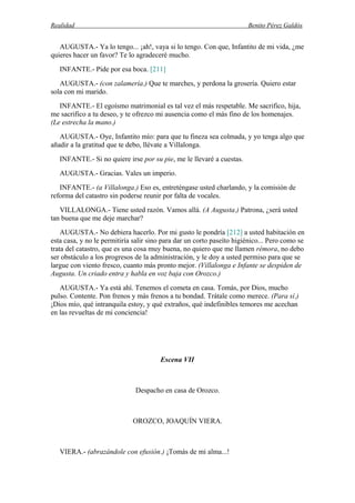 Realidad Benito Pérez Galdós
AUGUSTA.- Ya lo tengo... ¡ah!, vaya si lo tengo. Con que, Infantito de mi vida, ¿me
quieres hacer un favor? Te lo agradeceré mucho.
INFANTE.- Pide por esa boca. [211]
AUGUSTA.- (con zalamería.) Que te marches, y perdona la grosería. Quiero estar
sola con mi marido.
INFANTE.- El egoísmo matrimonial es tal vez el más respetable. Me sacrifico, hija,
me sacrifico a tu deseo, y te ofrezco mi ausencia como el más fino de los homenajes.
(Le estrecha la mano.)
AUGUSTA.- Oye, Infantito mío: para que tu fineza sea colmada, y yo tenga algo que
añadir a la gratitud que te debo, llévate a Villalonga.
INFANTE.- Si no quiere irse por su pie, me le llevaré a cuestas.
AUGUSTA.- Gracias. Vales un imperio.
INFANTE.- (a Villalonga.) Eso es, entreténgase usted charlando, y la comisión de
reforma del catastro sin poderse reunir por falta de vocales.
VILLALONGA.- Tiene usted razón. Vamos allá. (A Augusta.) Patrona, ¿será usted
tan buena que me deje marchar?
AUGUSTA.- No debiera hacerlo. Por mi gusto le pondría [212] a usted habitación en
esta casa, y no le permitiría salir sino para dar un corto paseíto higiénico... Pero como se
trata del catastro, que es una cosa muy buena, no quiero que me llamen rémora, no debo
ser obstáculo a los progresos de la administración, y le doy a usted permiso para que se
largue con viento fresco, cuanto más pronto mejor. (Villalonga e Infante se despiden de
Augusta. Un criado entra y habla en voz baja con Orozco.)
AUGUSTA.- Ya está ahí. Tenemos el cometa en casa. Tomás, por Dios, mucho
pulso. Contente. Pon frenos y más frenos a tu bondad. Trátale como merece. (Para sí.)
¡Dios mío, qué intranquila estoy, y qué extraños, qué indefinibles temores me acechan
en las revueltas de mi conciencia!
Escena VII
Despacho en casa de Orozco.
OROZCO, JOAQUÍN VIERA.
VIERA.- (abrazándole con efusión.) ¡Tomás de mi alma...!
 