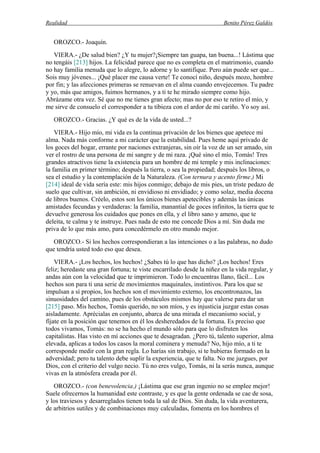 Realidad Benito Pérez Galdós
OROZCO.- Joaquín.
VIERA.- ¿De salud bien? ¿Y tu mujer?¡Siempre tan guapa, tan buena...! Lástima que
no tengáis [213] hijos. La felicidad parece que no es completa en el matrimonio, cuando
no hay familia menuda que lo alegre, lo adorne y lo santifique. Pero aún puede ser que...
Sois muy jóvenes... ¡Qué placer me causa verte! Te conocí niño, después mozo, hombre
por fin; y las afecciones primeras se renuevan en el alma cuando envejecemos. Tu padre
y yo, más que amigos, fuimos hermanos, y a ti te he mirado siempre como hijo.
Abrázame otra vez. Sé que no me tienes gran afecto; mas no por eso te retiro el mío, y
me sirve de consuelo el corresponder a tu tibieza con el ardor de mi cariño. Yo soy así.
OROZCO.- Gracias. ¿Y qué es de la vida de usted...?
VIERA.- Hijo mío, mi vida es la continua privación de los bienes que apetece mi
alma. Nada más conforme a mi carácter que la estabilidad. Pues heme aquí privado de
los goces del hogar, errante por naciones extranjeras, sin oír la voz de un ser amado, sin
ver el rostro de una persona de mi sangre y de mi raza. ¡Qué sino el mío, Tomás! Tres
grandes atractivos tiene la existencia para un hombre de mi temple y mis inclinaciones:
la familia en primer término; después la tierra, o sea la propiedad; después los libros, o
sea el estudio y la contemplación de la Naturaleza. (Con ternura y acento firme.) Mi
[214] ideal de vida sería este: mis hijos conmigo; debajo de mis pies, un triste pedazo de
suelo que cultivar, sin ambición, ni envidioso ni envidiado; y como solaz, media docena
de libros buenos. Créelo, estos son los únicos bienes apetecibles y además las únicas
amistades fecundas y verdaderas: la familia, manantial de goces infinitos, la tierra que te
devuelve generosa los cuidados que pones en ella, y el libro sano y ameno, que te
deleita, te calma y te instruye. Pues nada de esto me concede Dios a mí. Sin duda me
priva de lo que más amo, para concedérmelo en otro mundo mejor.
OROZCO.- Si los hechos correspondieran a las intenciones o a las palabras, no dudo
que tendría usted todo eso que desea.
VIERA.- ¡Los hechos, los hechos! ¿Sabes tú lo que has dicho? ¡Los hechos! Eres
feliz; heredaste una gran fortuna; te viste encarrilado desde la niñez en la vida regular, y
andas aún con la velocidad que te imprimieron. Todo lo encuentras llano, fácil... Los
hechos son para ti una serie de movimientos maquinales, instintivos. Para los que se
impulsan a sí propios, los hechos son el movimiento externo, los encontronazos, las
sinuosidades del camino, pues de los obstáculos mismos hay que valerse para dar un
[215] paso. Mis hechos, Tomás querido, no son míos, y es injusticia juzgar estas cosas
aisladamente. Aprécialas en conjunto, abarca de una mirada el mecanismo social, y
fíjate en la posición que tenemos en él los desheredados de la fortuna. Es preciso que
todos vivamos, Tomás: no se ha hecho el mundo sólo para que lo disfruten los
capitalistas. Has visto en mí acciones que te desagradan. ¿Pero tú, talento superior, alma
elevada, aplicas a todos los casos la moral cominera y menuda? No, hijo mío, a ti te
corresponde medir con la gran regla. Lo harías sin trabajo, si te hubieras formado en la
adversidad; pero tu talento debe suplir la experiencia, que te falta. No me juzgues, por
Dios, con el criterio del vulgo necio. Tú no eres vulgo, Tomás, ni la serás nunca, aunque
vivas en la atmósfera creada por él.
OROZCO.- (con benevolencia.) ¡Lástima que ese gran ingenio no se emplee mejor!
Suele ofrecernos la humanidad este contraste, y es que la gente ordenada se cae de sosa,
y los traviesos y desarreglados tienen toda la sal de Dios. Sin duda, la vida aventurera,
de arbitrios sutiles y de combinaciones muy calculadas, fomenta en los hombres el
 