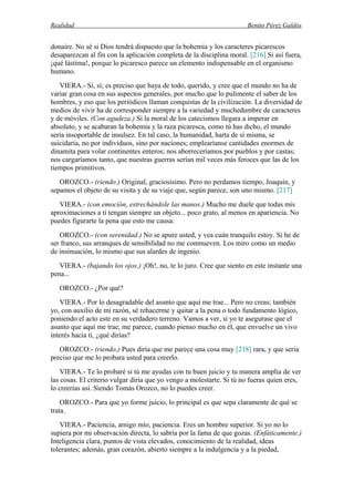 Realidad Benito Pérez Galdós
donaire. No sé si Dios tendrá dispuesto que la bohemia y los caracteres picarescos
desaparezcan al fin con la aplicación completa de la disciplina moral. [216] Si así fuera,
¡qué lástima!, porque lo picaresco parece un elemento indispensable en el organismo
humano.
VIERA.- Sí, sí; es preciso que haya de todo, querido, y cree que el mundo no ha de
variar gran cosa en sus aspectos generales, por mucho que lo pulimente el saber de los
hombres, y eso que los periódicos llaman conquistas de la civilización. La diversidad de
medios de vivir ha de corresponder siempre a la variedad y muchedumbre de caracteres
y de móviles. (Con agudeza.) Si la moral de los catecismos llegara a imperar en
absoluto, y se acabaran la bohemia y la raza picaresca, como tú has dicho, el mundo
sería insoportable de insulsez. En tal caso, la humanidad, harta de sí misma, se
suicidaría, no por individuos, sino por naciones; emplearíanse cantidades enormes de
dinamita para volar continentes enteros; nos aborreceríamos por pueblos y por castas;
nos cargaríamos tanto, que nuestras guerras serían mil veces más feroces que las de los
tiempos primitivos.
OROZCO.- (riendo.) Original, graciosísimo. Pero no perdamos tiempo, Joaquín, y
sepamos el objeto de su visita y de su viaje que, según parece, son uno mismo. [217]
VIERA.- (con emoción, estrechándole las manos.) Mucho me duele que todas mis
aproximaciones a ti tengan siempre un objeto... poco grato, al menos en apariencia. No
puedes figurarte la pena que esto me causa.
OROZCO.- (con serenidad.) No se apure usted, y vea cuán tranquilo estoy. Si he de
ser franco, sus arranques de sensibilidad no me conmueven. Los miro como un medio
de insinuación, lo mismo que sus alardes de ingenio.
VIERA.- (bajando los ojos.) ¡Oh!, no, te lo juro. Cree que siento en este instante una
pena...
OROZCO.- ¿Por qué?
VIERA.- Por lo desagradable del asunto que aquí me trae... Pero no creas; también
yo, con auxilio de mi razón, sé rehacerme y quitar a la pena o todo fundamento lógico,
poniendo el acto este en su verdadero terreno. Vamos a ver, si yo te asegurase que el
asunto que aquí me trae, me parece, cuando pienso mucho en él, que envuelve un vivo
interés hacia ti, ¿qué dirías?
OROZCO.- (riendo.) Pues diría que me parece una cosa muy [218] rara, y que sería
preciso que me lo probara usted para creerlo.
VIERA.- Te lo probaré si tú me ayudas con tu buen juicio y tu manera amplia de ver
las cosas. El criterio vulgar diría que yo vengo a molestarte. Si tú no fueras quien eres,
lo creerías así. Siendo Tomás Orozco, no lo puedes creer.
OROZCO.- Para que yo forme juicio, lo principal es que sepa claramente de qué se
trata.
VIERA.- Paciencia, amigo mío, paciencia. Eres un hombre superior. Si yo no lo
supiera por mi observación directa, lo sabría por la fama de que gozas. (Enfáticamente.)
Inteligencia clara, puntos de vista elevados, conocimiento de la realidad, ideas
tolerantes; además, gran corazón, abierto siempre a la indulgencia y a la piedad,
 