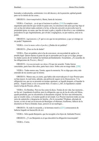 Realidad Benito Pérez Galdós
honradez a toda prueba, sentimiento vivo del decoro y de la posición; aptitud grande
para ver lo íntimo de las cosas...
OROZCO.- (interrumpiéndole.) Basta, basta de incienso.
VIERA.- Concluyo... ya sé que el incienso te asfixia. [219] Lo empleo como
argumento para decirte que siendo tú quien eres, la conciencia más pura que hay bajo el
sol, no has de tolerar nada contrario a la ley, ni has de convertir en provecho tuyo la
propiedad ajena; en suma, que has de tener a gala y orgullo el devolver a sus verdaderos
poseedores lo que ilegítimamente, por olvido o negligencia, no por malicia, está en tu
poder.
OROZCO.- (agriamente.) ¿Y qué es eso que no me pertenece, y que yo retengo en
mi poder? Sepámoslo.
VIERA.- (con la mano sobre el pecho.) ¿Dudas de mi palabra?
OROZCO.- ¿Pues no he de dudar?
VIERA.- Pues mi palabra sola te ha de convencer, sin necesidad de apelar a la
prueba legal. Quiero darme el gusto de que te persuadas por lo que yo te diga, porque
tus dudas acerca de mi lealtad me lastiman profundamente. Escúchame. ¿Te acuerdas de
las obligaciones de Proctor y Barry?
OROZCO.- (reconcentrando sus ideas.) Sí que me acuerdo. Todas fueron
canceladas, parte hace diez años, parte hace cinco. Sobre esto no tengo duda. [220]
VIERA.- Todas menos una, Tomás; aguza la memoria. No se diga que estoy más
enterado de tus asuntos que tú mismo.
OROZCO.- Menos una, es cierto, que había sido reservada por el viejo Proctor para
su hija mayor, la cual tenía, además, una póliza de seguro en la Humanitaria. Y la
obligación esa, que no se presentó en tiempo oportuno, se liquidó después, al liquidar la
póliza... Espere usted, a ver si recuerdo bien. (Confuso.) ¡Ah!, la liquidamos cuando
murió la hija de Proctor, allá en...
VIERA.- En Bombay. Pero no fue como tú dices, Tomás de mi vida; haz memoria...
no fue así. Liquidasteis la póliza; pero la obligación, que era de las de ocho mil libras,
quedó pendiente, por no encontrarse el documento original. Se hizo una información,
que no resultó clara, y el asunto quedó en tal estado. Los Proctor murieron todos en una
serie de catástrofes y desgracias de familia. ¿No lo recuerdas? Wigham, afectado de
locura, se tiró al mar en la travesía de Boulogne a Folkstone; Guillermo, falleció de la
disentería en Nueva Zelanda; Isaac, pereció en un naufragio...
OROZCO.- Sí, todo lo recuerdo, y la hermana murió a [221] consecuencia de
haberse tragado un huesecillo de ave.
VIERA.- Sólo queda Benjamín, que ha recogido a los hijos de Adelaida Proctor.
OROZCO.- ¿Y ese Benjamín es el que descubrió la obligación trasconejada?
VIERA.- Cierto.
 