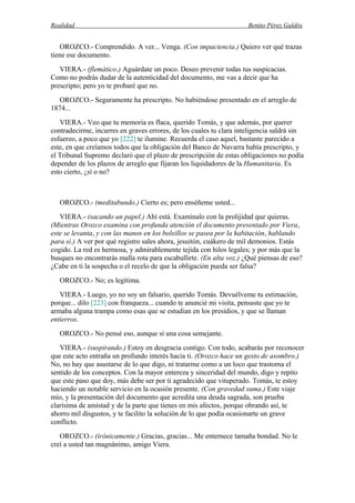 Realidad Benito Pérez Galdós
OROZCO.- Comprendido. A ver... Venga. (Con impaciencia.) Quiero ver qué trazas
tiene ese documento.
VIERA.- (flemático.) Aguárdate un poco. Deseo prevenir todas tus suspicacias.
Como no podrás dudar de la autenticidad del documento, me vas a decir que ha
prescripto; pero yo te probaré que no.
OROZCO.- Seguramente ha prescripto. No habiéndose presentado en el arreglo de
1874...
VIERA.- Veo que tu memoria es flaca, querido Tomás, y que además, por querer
contradecirme, incurres en graves errores, de los cuales tu clara inteligencia saldrá sin
esfuerzo, a poco que yo [222] te ilumine. Recuerda el caso aquel, bastante parecido a
este, en que creíamos todos que la obligación del Banco de Navarra había prescripto, y
el Tribunal Supremo declaró que el plazo de prescripción de estas obligaciones no podía
depender de los plazos de arreglo que fijaran los liquidadores de la Humanitaria. Es
esto cierto, ¿sí o no?
OROZCO.- (meditabundo.) Cierto es; pero enséñeme usted...
VIERA.- (sacando un papel.) Ahí está. Examínalo con la prolijidad que quieras.
(Mientras Orozco examina con profunda atención el documento presentado por Viera,
este se levanta, y con las manos en los bolsillos se pasea por la habitación, hablando
para sí.) A ver por qué registro sales ahora, jesuitón, cuákero de mil demonios. Estás
cogido. La red es hermosa, y admirablemente tejida con hilos legales; y por más que la
busques no encontrarás malla rota para escabullirte. (En alta voz.) ¿Qué piensas de eso?
¿Cabe en ti la sospecha o el recelo de que la obligación pueda ser falsa?
OROZCO.- No; es legítima.
VIERA.- Luego, yo no soy un falsario, querido Tomás. Devuélveme tu estimación,
porque... dilo [223] con franqueza... cuando te anuncié mi visita, pensaste que yo te
armaba alguna trampa como esas que se estudian en los presidios, y que se llaman
entierros.
OROZCO.- No pensé eso, aunque sí una cosa semejante.
VIERA.- (suspirando.) Estoy en desgracia contigo. Con todo, acabarás por reconocer
que este acto entraña un profundo interés hacia ti. (Orozco hace un gesto de asombro.)
No, no hay que asustarse de lo que digo, ni tratarme como a un loco que trastorna el
sentido de los conceptos. Con la mayor entereza y sinceridad del mundo, digo y repito
que este paso que doy, más debe ser por ti agradecido que vituperado. Tomás, te estoy
haciendo un notable servicio en la ocasión presente. (Con gravedad suma.) Este viaje
mío, y la presentación del documento que acredita una deuda sagrada, son prueba
clarísima de amistad y de la parte que tienes en mis afectos, porque obrando así, te
ahorro mil disgustos, y te facilito la solución de lo que podía ocasionarte un grave
conflicto.
OROZCO.- (irónicamente.) Gracias, gracias... Me enternece tamaña bondad. No le
creí a usted tan magnánimo, amigo Viera.
 