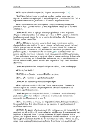Realidad Benito Pérez Galdós
VIERA.- (con afectada resignación.) Júzgame como se te antoje. [224]
OROZCO.- ¿Cuánto tiempo ha empleado usted en Londres, preparando este
negocio? Y para lanzarse a perseguir la obligación perdida, ¿vino usted de New-York a
Inglaterra hace tres meses? ¿Por cuánto la ha vendido Benjamín Proctor?
VIERA.- (secamente.) No la he comprado. Tengo poderes del poseedor para
gestionar el pago... ¿quieres verlos?... y para proponerte un arreglo que te facilite la
cancelación.
OROZCO.- La deuda es legal: yo no lo niego; pero surge la duda de que esta
obligación esté comprendida en el arreglo que se hizo en 1874. La cuestión no resulta
tan clara como usted supone. Es, por lo menos, discutible el derecho de Benjamín
Proctor a realizar este crédito.
VIERA.- Él lo juzga clarísimo, y quería, desde luego, ponerte en un aprieto,
planteando la cuestión jurídica. Yo, que te conozco y sé tu horror a la curia y al papel
sellado, quise prestarte un servicio, y propuse a Benjamín intentar directamente un
arreglo amistoso. Discutimos el caso, hícele ver las dificultades y dispendios de un
pleito en España, le ponderé tu carácter conciliador, [225] inclinado siempre a la
justicia, y por fin convino en contentarse con la mitad, cuarenta mil libras, al contado...
Te juro, amigo de mi alma, que he puesto de mi parte, en este asunto, una desinteresada
adhesión a tu persona y una defensa leal de tus intereses, pues la comisión que me da
Proctor, en caso de éxito, apenas me basta para los gastos de viaje. Ahora resuelve tú.
(Se sienta.)
OROZCO.- (levantándose, entrega la obligación a Viera.) Tome usted su papel.
VIERA.- ¿Qué decides?
OROZCO.- (con frialdad y aplomo.) Decido... no pagar.
VIERA.- ¿No reconoces la legalidad de la deuda?
OROZCO.- La reconozco; pero la declaro prescripta.
VIERA.- (desconcertado.) Reflexiona, Tomás; no te arrebates... Piensa en la
sentencia aquella del Supremo. Benjamín pleiteará, y te verás metido en un lío
espantoso, y perderás con costas.
OROZCO.- (paseándose y mirando al suelo.) Lo veremos. La cuestión es muy
problemática, [226] pues podremos sostener que la sentencia del Supremo sólo
comprendía las obligaciones de la serie D.
VIERA.- (clavándole la mirada.) Eso no puede sostenerse, Tomás; eso es absurdo.
Reconoce la lealtad de la intención con que me presento a ti, y confórmate con el
arreglo que te propongo.
OROZCO.- No quiero. (Plantándose ante él, y resistiendo con fría tranquilidad la
penetrante mirada de Viera.) Y voy a explicarle a usted la razón de esta resistencia que,
según veo, le sorprende tanto. Es que me he cansado del papel de hombre recto y
juicioso, que la opinión pública se ha empeñado en hacerme representar. He visto que la
rectitud, practicada tan en absoluto, me trae más males que bienes. Y resulta una cosa,
amigo Viera: antes que los atenienses se aburran de oír llamar justo a Arístides, el
 