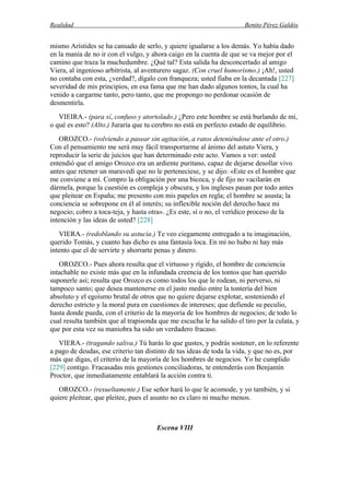Realidad Benito Pérez Galdós
mismo Arístides se ha cansado de serlo, y quiere igualarse a los demás. Yo había dado
en la manía de no ir con el vulgo, y ahora caigo en la cuenta de que se va mejor por el
camino que traza la muchedumbre. ¿Qué tal? Esta salida ha desconcertado al amigo
Viera, al ingenioso arbitrista, al aventurero sagaz. (Con cruel humorismo.) ¡Ah!, usted
no contaba con esta, ¿verdad?, dígalo con franqueza; usted fiaba en la decantada [227]
severidad de mis principios, en esa fama que me han dado algunos tontos, la cual ha
venido a cargarme tanto, pero tanto, que me propongo no perdonar ocasión de
desmentirla.
VIEIRA.- (para sí, confuso y atortolado.) ¿Pero este hombre se está burlando de mí,
o qué es esto? (Alto.) Juraría que tu cerebro no está en perfecto estado de equilibrio.
OROZCO.- (volviendo a pasear sin agitación, a ratos deteniéndose ante el otro.)
Con el pensamiento me será muy fácil transportarme al ánimo del astuto Viera, y
reproducir la serie de juicios que han determinado este acto. Vamos a ver: usted
entendió que el amigo Orozco era un ardiente puritano, capaz de dejarse desollar vivo
antes que retener un maravedí que no le perteneciese, y se dijo: «Este es el hombre que
me conviene a mí. Compro la obligación por una bicoca, y de fijo no vacilarán en
dármela, porque la cuestión es compleja y obscura, y los ingleses pasan por todo antes
que pleitear en España; me presento con mis papeles en regla; el hombre se asusta; la
conciencia se sobrepone en él al interés; su inflexible noción del derecho hace mi
negocio; cobro a toca-teja, y hasta otra». ¿Es este, sí o no, el verídico proceso de la
intención y las ideas de usted? [228]
VIERA.- (redoblando su astucia.) Te veo ciegamente entregado a tu imaginación,
querido Tomás, y cuanto has dicho es una fantasía loca. En mí no hubo ni hay más
intento que el de servirte y ahorrarte penas y dinero.
OROZCO.- Pues ahora resulta que el virtuoso y rígido, el hombre de conciencia
intachable no existe más que en la infundada creencia de los tontos que han querido
suponerle así; resulta que Orozco es como todos los que le rodean, ni perverso, ni
tampoco santo; que desea mantenerse en el justo medio entre la tontería del bien
absoluto y el egoísmo brutal de otros que no quiere dejarse explotar, sosteniendo el
derecho estricto y la moral pura en cuestiones de intereses; que defiende su peculio,
hasta donde pueda, con el criterio de la mayoría de los hombres de negocios; de todo lo
cual resulta también que al trapisonda que me escucha le ha salido el tiro por la culata, y
que por esta vez su maniobra ha sido un verdadero fracaso.
VIERA.- (tragando saliva.) Tú harás lo que gustes, y podrás sostener, en lo referente
a pago de deudas, ese criterio tan distinto de tus ideas de toda la vida, y que no es, por
más que digas, el criterio de la mayoría de los hombres de negocios. Yo he cumplido
[229] contigo. Fracasadas mis gestiones conciliadoras, te entenderás con Benjamín
Proctor, que inmediatamente entablará la acción contra ti.
OROZCO.- (resueltamente.) Ese señor hará lo que le acomode, y yo también, y si
quiere pleitear, que pleitee, pues el asunto no es claro ni mucho menos.
Escena VIII
 