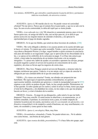 Realidad Benito Pérez Galdós
Los mismos, AUGUSTA, que entreabre cautelosamente la puerta del foro y permanece
indecisa escuchando, sin atreverse a entrar.
AUGUSTA.- (para sí.) Mi marido alza la voz. No puedo vencer mi curiosidad.
¿Entraré? No me atrevo. Parece que el cometa lleva la peor parte, y que no se sale con la
suya. Su cara revela contrariedad, la rabia del reptil que se siente pisado.
VIERA.- (con sofocada ira.) ¡Ay! Mi situación es sumamente penosa, pues si tú no
fueras quien eres, un amigo de toda la vida, casi un hijo para mí, yo te diría lo que
pienso acerca de esa singular manera de entender el derecho, y de apreciar la
oportunidad para el pago de deudas sagradas.
OROZCO.- Es lo que me faltaba, que usted me diese lecciones de conducta. [230]
VIERA.- Me vería obligado a dártelas si no cayeras pronto en la cuenta del daño que
te haces a ti mismo. Yo espero que serás razonable, Tomás, y que no consentirás que yo
vaya ahora a Benjamín Proctor y le diga: «aquel hombre a quien creíamos la conciencia
más pura del mundo es un negociante vulgar, que se aprovecha de las obscuridades de la
ley, y se apoya en los embrollos de la curia para no pagar. E a él hay más astucia que
virtud, y tiene todas las marrullerías de un tendero insolvente o de un zurupeto
intrigante». Y a pesar mío, habré de ayudar a tu acreedor a apretarte las clavijas, porque
no puedo negarme a poner al servicio de la justicia mi conocimiento de la curia
española y de cómo se llevan aquí los negocios de cierta clase.
OROZCO.- Muy bien. Póngase usted al servicio de Benjamín, y ármeme todas las
trampas curialescas que quiera. Todavía, si se me antoja, seré yo capaz de cancelar la
obligación por una cantidad doble de lo que dio usted por ella...
VIERA.- ¿Ya vienes con miserias? Tomás, me ofendes con proposición tan
humillante. Me equivoqué al suponerte prendas extraordinarias; no quisiera
equivocarme también, teniéndote por generoso y viendo la mezquindad con que le [231]
regateas a este infeliz un pedazo de pan. Nada, no hay arreglo posible. Pleitearemos; tú
lo has querido. Si sobre quedar por los suelos y echar al arroyo tu fama, tienes que pagar
el total de la obligación, y de añadidura las costas, no me culpes a mí, que me propuse
hacerte un favor, y evitar el desdoro de tu nombre.
OROZCO.- Gracias... En pago de esa abnegación, ¿sabe usted a lo que me hallo
dispuesto? Pues muy sencillo. Si usted insiste en aburrirme y en amenazarme, yo, el
hombre comedido, el puritano, la conciencia recta y pura, no tendré empacho de
tomarme la justicia por mi cuenta, (parándose ante él y accionando sin afectación y con
flemática tranquilidad.) ni de romperle a usted el bautismo, así, muy sencillamente, a lo
santo, sin escándalo y como quien no hace nada.
AUGUSTA.- (para sí, con alegría.) Bien, muy bien.
VIERA.- (levantándose, demudado.) Tomás. No puedo tolerar eso... No lo admito
sino como broma... una broma de mal género.
AUGUSTA.- (que avanza decidida, presentándose.) Y si hace falta otro guapo, aquí
está.
 