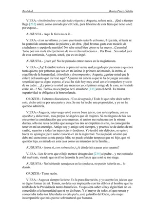 Realidad Benito Pérez Galdós
VIERA.- (inclinándose con afectada etiqueta.) Augusta, señora mía... ¡Qué a tiempo
llega [232] usted, como enviada por el Cielo, para librarme de esta fiera que tiene usted
por esposo...
AUGUSTA.- Aquí la fiera no es él...
VIERA.- (con servilismo, y como queriendo echarlo a broma.) Hija mía, si hasta se
ha permitido amenazarme de palabra y de obra. ¡Qué bromas gasta este modelo de
ciudadanos y espejo de maridos! No sabe usted bien cómo se ha puesto. ¡Caramba!
Todo por una mala interpretación de mis rectas intenciones... Por Dios... Sea usted juez
de esta contienda, Augusta, usted, que es un ángel.
AUGUSTA.- ¿Juez yo? No he pensado entrar nunca en la magistratura.
VIERA.- ¡Ay! Horrible tortura es para mí verme mal juzgado por personas a quienes
tanto quiero; por personas que son en mi ánimo lo primero del mundo, la crema, el
cogollito de la humanidad. (Aturdido y descompuesto.) Augusta, ¿quiere usted que la
entere del asunto que me trae aquí? Apuesto mi cabeza a que lo ha de juzgar con más
serenidad que su digno esposo, el cual ha sido hoy muy cruel con el compañero y socio
de su padre... ¿Le parece a usted que merezco yo, el primer amigo de la casa, ser tratado
como un...? No, Tomás, no es propio de ti ensañarte [233] con el débil. Tu misma
superioridad te obligaba a la benevolencia.
OROZCO.- Evitemos discusiones. (Con desagrado.) Todo lo que cabe decir sobre
esto, dicho está ya por una parte y otra. Se me ha hecho una proposición, y yo no he
querido admitirla.
VIERA.- Augusta, intervenga usted con su buen juicio, con su templanza, con su
apacible y dulce trato, más propio de ángeles que de mujeres. Si en ninguno de los dos
encuentro la consideración que creo merecer, si ambos me rechazan con la misma
dureza, sólo me resta decirles que aunque los dos se empeñen en ello, no conseguirán
tener en mí un enemigo. Amigo soy y amigo seré siempre, y pruebas he de darles de mi
cariño, superior a todas las injusticias y desdenes. Yo tendré mis defectos; no quiero
hacer mi apología; pero nadie conoció en mí la ingratitud. Yo no puedo olvidar que
debo mil atenciones a esta pareja feliz; no puedo olvidar tampoco que mi hijo, que mi
querido hijo, es mirado en esta casa como un miembro de la familia...
AUGUSTA.- (para sí, con sobresalto.) ¿A dónde irá a parar este tunante?
VIERA.- Los favores que el hijo merece desagravian [234] al padre... y me consuelo
del mal trato, viendo que en él se deposita la confianza que a mí se me niega.
AUGUSTA.- No habiendo semejanza en la conducta, no puede haberla en... lo
demás.
OROZCO.- Tiene razón.
VIERA.- Augusta siempre la tiene. Es la pura discreción, y yo acepto los juicios que
se digne formar de mí. Tomás, no debe ser implacable con los débiles el hombre que ha
recibido de la Providencia tantos beneficios. Yo quisiera saber si hay algún bien de los
concedidos a la humanidad que tú no disfrutes. Y el mayor de todos, el que remata y
compendia todas tus felicidades es esta perla, este galardón del Cielo, esta mujer
incomparable que más parece sobrenatural que humana.
 