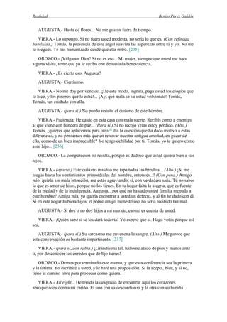 Realidad Benito Pérez Galdós
AUGUSTA.- Basta de flores... No me gustan fuera de tiempo.
VIERA.- Lo supongo. Si no fuera usted modesta, no sería lo que es. (Con refinada
habilidad.) Tomás, la presencia de este ángel suaviza las asperezas entre tú y yo. No me
lo niegues. Te has humanizado desde que ella entró. [235]
OROZCO.- ¡Válganos Dios! Si no es eso... Mi mujer, siempre que usted me hace
alguna visita, teme que yo le reciba con demasiada benevolencia.
VIERA.- ¿Es cierto eso, Augusta?
AUGUSTA.- Ciertísimo.
VIERA.- No me doy por vencido. ¡De este modo, ingrata, paga usted los elogios que
lo hice, y los piropos que le eché!... ¡Ay, qué mala se va usted volviendo! Tomás,
Tomás, ten cuidado con ella.
AUGUSTA.- (para sí.) No puedo resistir el cinismo de este hombre.
VIERA.- Paciencia. He caído en esta casa con mala suerte. Recibís como a enemigo
al que viene con bandera de paz... (Para sí.) Si no recojo velas estoy perdido. (Alto.)
Tomás, ¿quieres que aplacemos para otro (8)
día la cuestión que ha dado motivo a estas
diferencias, y no pensemos más que en renovar nuestra antigua amistad, en gozar de
ella, como de un bien inapreciable? Yo tengo debilidad por ti, Tomás, yo te quiero como
a mi hijo... [236]
OROZCO.- La comparación no resulta, porque es dudoso que usted quiera bien a sus
hijos.
VIERA.- (aparte.) Este cuákero maldito me tapa todas las brechas... (Alto.) ¡Si me
niegas hasta los sentimientos primordiales del hombre, entonces...! (Con pena.) Amigo
mío, quizás sin mala intención, me estás agraviando, sí, con verdadera saña. Tú no sabes
lo que es amor de hijos, porque no los tienes. En tu hogar falta la alegría, que es fuente
de la piedad y de la indulgencia. Augusta, ¿por qué no ha dado usted familia menuda a
este hombre? Amiga mía, yo quería encontrar a usted un defecto, y al fin he dado con él.
Si en este hogar hubiera hijos, el pobre amigo menesteroso no sería recibido tan mal.
AUGUSTA.- Si doy o no doy hijos a mi marido, eso no es cuenta de usted.
VIERA.- ¡Quién sabe si se los dará todavía! Yo espero que sí. Hago votos porque así
sea.
AUGUSTA.- (para sí.) Su sarcasmo me envenena la sangre. (Alto.) Me parece que
esta conversación es bastante impertinente. [237]
VIERA.- (para sí, con rabia.) ¡Grandísima tal, hállome atado de pies y manos ante
ti, por desconocer los enredos que de fijo tienes!
OROZCO.- Demos por terminado este asunto, y que esta conferencia sea la primera
y la última. Yo escribiré a usted, y le haré una proposición. Si la acepta, bien, y si no,
tiene el camino libre para proceder como quiera.
VIERA.- All right... He tenido la desgracia de encontrar aquí los corazones
abroquelados contra mi cariño. El uno con su desconfianza y la otra con su huraña
 