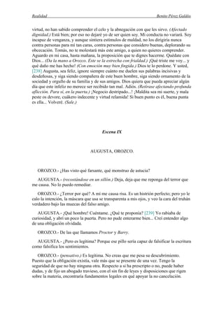 Realidad Benito Pérez Galdós
virtud, no han sabido comprender el celo y la abnegación con que les sirvo. (Afectado
dignidad.) Está bien; por eso no dejaré yo de ser quien soy. Mi conducta no variará. Soy
incapaz de venganza, y aunque sintiera estímulos de maldad, no los dirigiría nunca
contra personas para mí tan caras, contra personas que considero buenas, deplorando su
obcecación. Tomás, no te molestará más este amigo, a quien no quieres comprender.
Aguardo en mi casa, hasta mañana, la proposición que te dignes hacerme. Quédate con
Dios... (Da la mano a Orozco. Este se la estrecha con frialdad.) ¡Qué triste me voy... y
qué daño me has hecho! (Con emoción muy bien fingida.) Dios te lo perdone. Y usted,
[238] Augusta, sea feliz, ignore siempre cuánto me duelen sus palabras incisivas y
desdeñosas, y siga siendo compañera de este buen hombre, siga siendo ornamento de la
sociedad y orgullo de su familia y de sus amigos. Dios quiera que pueda apreciar algún
día que este infeliz no merece ser recibido tan mal. Adiós. (Retírase afectando profunda
aflicción. Para sí, en la puerta.) ¡Negocio destripado...! ¡Maldita sea mi suerte, y mala
peste os devore, cuákero indecente y virtud relamida! Si buen punto es él, buena punta
es ella... Volveré. (Sale.)
Escena IX
AUGUSTA, OROZCO.
OROZCO.- ¿Has visto qué farsante, qué monstruo de astucia?
AUGUSTA.- (recostándose en un sillón.) Deja, deja que me reponga del terror que
me causa. No lo puedo remediar.
OROZCO.- ¿Terror por qué? A mí me causa risa. Es un histrión perfecto; pero yo le
calo la intención, la máscara que usa se transparenta a mis ojos, y veo la cara del truhán
verdadero bajo las muecas del falso amigo.
AUGUSTA.- ¡Qué hombre! Cuéntame. ¿Qué te proponía? [239] Yo rabiaba de
curiosidad, y abrí un poco la puerta. Pero no pude enterarme bien... Creí entender algo
de una obligación olvidada.
OROZCO.- De las que llamamos Proctor y Barry.
AUGUSTA.- ¿Pero es legítima? Porque ese pillo sería capaz de falsificar la escritura
como falsifica los sentimientos.
OROZCO.- (pensativo.) Es legítima. No creas que me pesa su descubrimiento.
Puesto que la obligación existía, vale más que se presente de una vez. Tengo la
seguridad de que no hay ninguna otra. Respecto a si ha prescripto o no, puede haber
dudas, y de fijo un abogado travieso, con el sin fin de leyes y disposiciones que rigen
sobre la materia, encontraría fundamentos legales en qué apoyar la no cancelación.
 