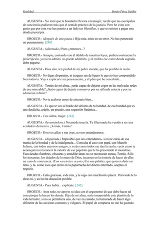 Realidad Benito Pérez Galdós
AUGUSTA.- Yo temí que tu bondad te llevara a transigir; recelé que tus escrúpulos
de conciencia pudieran más que el sentido práctico de la justicia. Pero he visto con
gusto que por esta vez has puesto a un lado tus filosofías, y que te resistes a pagar una
deuda prescripta.
OROZCO.- (después de una pausa.) Hija mía, estás en un error. No has penetrado
mi pensamiento. [240]
AUGUSTA.- (alarmada.) Pues ¿entonces...?
OROZCO.- Aunque, contando con el dédalo de nuestras leyes, pudiera sostenerse la
prescripción, yo no la admito, no puedo admitirla, y el crédito ese como deuda sagrada,
debe pagarse.
AUGUSTA.- Dios mío, ten piedad de mi pobre marido, que ha perdido la razón.
OROZCO.- No digas disparates, ni juzgues tan de ligero lo que no has comprendido
bien todavía. Voy a explicarte mi pensamiento, y el plan que he concebido...
AUGUSTA.- Tomás de mi alma, ¿serás capaz de dejarte coger en las malvadas redes
de ese miserable? ¿Serás capaz de dejarte conmover por su refinada astucia y por su
adulación infame?
OROZCO.- No te acalores antes de enterarte bien...
AUGUSTA.- Es que te veo al borde del abismo de tu bondad, de esa bondad que es
una desdicha, créelo, un pecado, una sugestión Satánica...
OROZCO.- Ten calma, mujer. [241]
AUGUSTA.- (levantándose.) No puedo tenerla. Tu filantropía ha venido a ser una
verdadera demencia. ¡Tomás, Tomás!
OROZCO.- Si no te callas y me oyes, no nos entenderemos.
AUGUSTA.- (disparada.) Imposible que nos entendamos, si no te curas de esa
manía de la bondad y de la indulgencia... Consulta el caso con papá, con Manolo
Infante, con todos nuestros amigos, y verás como todos me dan la razón, verás como te
aconsejan no reconocer la validez de ese papelote que te ha presentado el monstruo.
Esas deudas fiambres, obscuras y antediluvianas no se reconocen nunca, Tomás. Sólo
los inocentes, los dejados de la mano de Dios, incurren en la tontería de hacer de ellas
un caso de conciencia. (Con sarcástico acento.) En una palabra, que quieren darte un
timo, y tú, como esos que creen en la paparrucha del dinero enterrado, aceptas el
negocio.
OROZCO.- Estás graciosa, vida mía, y te oigo con muchísimo placer. Pero todo te lo
dices tú, y así no ha discusión posible.
AUGUSTA.- Pues habla... explícate. [242]
OROZCO.- Ante todo, no apoyes tu idea con el argumento de que debo hacer tal
cosa porque la hacen los demás. Hija de mi alma, sería insoportable este plantón de la
vida terrestre, si no se permitiera uno, de vez en cuando, la humorada de hacer algo
diferente de las acciones comunes y vulgares. El papel de comparsa no me ha gustado
 