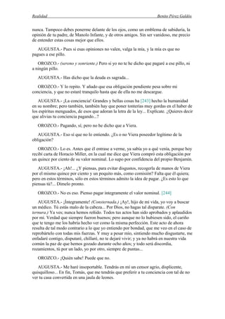 Realidad Benito Pérez Galdós
nunca. Tampoco debes ponerme delante de los ojos, como un emblema de sabiduría, la
opinión de tu padre, de Manolo Infante, y de otros amigos. Sin ser vanidoso, me precio
de entender estas cosas mejor que ellos.
AUGUSTA.- Pues si esas opiniones no valen, valga la mía, y la mía es que no
pagues a ese pillo.
OROZCO.- (sereno y sonriente.) Pero si yo no te he dicho que pagaré a ese pillo, ni
a ningún pillo.
AUGUSTA.- Has dicho que la deuda es sagrada...
OROZCO.- Y lo repito. Y añado que esa obligación pendiente pesa sobre mi
conciencia, y que no estaré tranquilo hasta que de ella no me descargue.
AUGUSTA.- ¡La conciencia! Grandes y bellas cosas ha [243] hecho la humanidad
en su nombre; pero también, también hay que poner tonterías muy gordas en el haber de
los espíritus menguados, de esos que adoran la letra de la ley... Explícate. ¿Quieres decir
que alivias tu conciencia pagando...?
OROZCO.- Pagando, sí; pero no he dicho que a Viera.
AUGUSTA.- Eso sí que no lo entiendo. ¿Es o no Viera poseedor legítimo de la
obligación?
OROZCO.- Lo es. Antes que él entrase a verme, ya sabía yo a qué venía, porque hoy
recibí carta de Horacio Miller, en la cual me dice que Viera compró esta obligación por
un quince por ciento de su valor nominal. Lo supo por confidencia del propio Benjamín.
AUGUSTA.- ¡Ah!... ¿Y piensas, para evitar disgustos, recogerla de manos de Viera
por el mismo quince por ciento y un poquito más, como comisión? Falta que él quiera;
pero en estos términos, sólo en estos términos admito la idea de pagar. ¿Es esto lo que
piensas tú?... Dímelo pronto.
OROZCO.- No es eso. Pienso pagar íntegramente el valor nominal. [244]
AUGUSTA.- ¡Íntegramente! (Consternada.) ¡Ay!, hijo de mi vida, yo voy a buscar
un médico. Tú estás malo de la cabeza... Por Dios, no hagas tal disparate. (Con
ternura.) Ya ves; nunca hemos reñido. Todos tus actos han sido aprobados y aplaudidos
por mí. Verdad que siempre fueron buenos; pero aunque no lo hubiesen sido, el cariño
que te tengo me los habría hecho ver como la misma perfección. Este acto de ahora
resulta de tal modo contrario a lo que yo entiendo por bondad, que me veo en el caso de
reprobártelo con todas mis fuerzas. Y muy a pesar mío, sintiendo mucho disgustarte, me
enfadaré contigo, disputaré, chillaré, no te dejaré vivir; y ya no habrá en nuestra vida
común la paz de que hemos gozado durante ocho años; y todo será discordia,
rozamientos, tú por un lado, yo por otro, siempre de puntas...
OROZCO.- ¡Quién sabe! Puede que no.
AUGUSTA.- Me haré insoportable. Tendrás en mí un censor agrio, displicente,
quisquilloso... En fin, Tomás, que me tendrás que preferir a tu conciencia con tal de no
ver tu casa convertida en una jaula de leones.
 