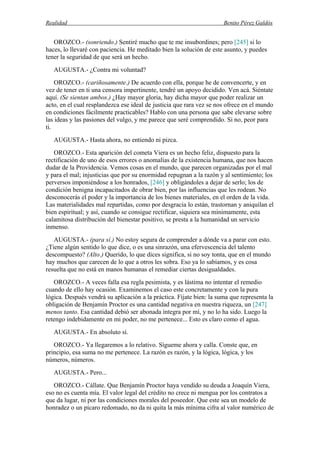Realidad Benito Pérez Galdós
OROZCO.- (sonriendo.) Sentiré mucho que te me insubordines; pero [245] si lo
haces, lo llevaré con paciencia. He meditado bien la solución de este asunto, y puedes
tener la seguridad de que será un hecho.
AUGUSTA.- ¿Contra mi voluntad?
OROZCO.- (cariñosamente.) De acuerdo con ella, porque he de convencerte, y en
vez de tener en ti una censora impertinente, tendré un apoyo decidido. Ven acá. Siéntate
aquí. (Se sientan ambos.) ¿Hay mayor gloria, hay dicha mayor que poder realizar un
acto, en el cual resplandezca ese ideal de justicia que rara vez se nos ofrece en el mundo
en condiciones fácilmente practicables? Hablo con una persona que sabe elevarse sobre
las ideas y las pasiones del vulgo, y me parece que seré comprendido. Si no, peor para
ti.
AUGUSTA.- Hasta ahora, no entiendo ni pizca.
OROZCO.- Esta aparición del cometa Viera es un hecho feliz, dispuesto para la
rectificación de uno de esos errores o anomalías de la existencia humana, que nos hacen
dudar de la Providencia. Vemos cosas en el mundo, que parecen organizadas por el mal
y para el mal; injusticias que por su enormidad repugnan a la razón y al sentimiento; los
perversos imponiéndose a los honrados, [246] y obligándoles a dejar de serlo; los de
condición benigna incapacitados de obrar bien, por las influencias que les rodean. No
desconocerás el poder y la importancia de los bienes materiales, en el orden de la vida.
Las materialidades mal repartidas, como por desgracia lo están, trastornan y aniquilan el
bien espiritual; y así, cuando se consigue rectificar, siquiera sea mínimamente, esta
calamitosa distribución del bienestar positivo, se presta a la humanidad un servicio
inmenso.
AUGUSTA.- (para sí.) No estoy segura de comprender a dónde va a parar con esto.
¿Tiene algún sentido lo que dice, o es una sinrazón, una efervescencia del talento
descompuesto? (Alto.) Querido, lo que dices significa, si no soy tonta, que en el mundo
hay muchos que carecen de lo que a otros les sobra. Eso ya lo sabíamos, y es cosa
resuelta que no está en manos humanas el remediar ciertas desigualdades.
OROZCO.- A veces falla esa regla pesimista, y es lástima no intentar el remedio
cuando de ello hay ocasión. Examinemos el caso este concretamente y con la pura
lógica. Después vendrá su aplicación a la práctica. Fíjate bien: la suma que representa la
obligación de Benjamín Proctor es una cantidad negativa en nuestra riqueza, un [247]
menos tanto. Esa cantidad debió ser abonada íntegra por mí, y no lo ha sido. Luego la
retengo indebidamente en mi poder, no me pertenece... Esto es claro como el agua.
AUGUSTA.- En absoluto sí.
OROZCO.- Ya llegaremos a lo relativo. Sígueme ahora y calla. Conste que, en
principio, esa suma no me pertenece. La razón es razón, y la lógica, lógica, y los
números, números.
AUGUSTA.- Pero...
OROZCO.- Cállate. Que Benjamín Proctor haya vendido su deuda a Joaquín Viera,
eso no es cuenta mía. El valor legal del crédito no crece ni mengua por los contratos a
que da lugar, ni por las condiciones morales del poseedor. Que este sea un modelo de
honradez o un pícaro redomado, no da ni quita la más mínima cifra al valor numérico de
 