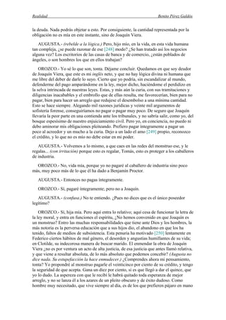 Realidad Benito Pérez Galdós
la deuda. Nada podrás objetar a esto. Por consiguiente, la cantidad representada por la
obligación no es mía en este instante, sino de Joaquín Viera.
AUGUSTA.- (rebelde a la lógica.) Pero, hijo mío, en la vida, en esta vida humana
tan compleja, ¿se puede razonar de ese [248] modo? ¿Se han tratado así los negocios
alguna vez? Los escritorios de las casas de banca y de comercio, ¿están poblados de
ángeles, o son hombres los que en ellos trabajan?
OROZCO.- Yo sé lo que son, tonta. Déjame concluir. Quedamos en que soy deudor
de Joaquín Viera, que este es mi inglés neto, y que no hay lógica divina ni humana que
me libre del deber de darle lo suyo. Cierto que yo podría, sin escandalizar al mundo,
defenderme del pago amparándome en la ley, mejor dicho, haciéndome el perdidizo en
la selva intrincada de nuestras leyes. Estas, y más aún la curia, con sus tramitaciones y
diligencias inacabables y el embrollo que de ellas resulta, me favorecerían, bien para no
pagar, bien para hacer un arreglo que redujese el desembolso a una mínima cantidad.
Esto se hace siempre. Alegando mil razones jurídicas y veinte mil argumentos de
sofistería forense, conseguiríamos no pagar o pagar muy poco. De seguro que Joaquín
llevaría la peor parte en una contienda ante los tribunales, y no sabría salir, como yo, del
bosque espesísimo de nuestro enjuiciamiento civil. Pero yo, en conciencia, no puedo ni
debo aminorar mis obligaciones pleiteando. Prefiero pagar íntegramente a pagar un
poco al acreedor y un mucho a la curia. Dejo a un lado el amo [249] propio, reconozco
el crédito, y lo que no es mío no debe estar en mi poder.
AUGUSTA.- Volvemos a lo mismo, a que caes en las redes del monstruo ese, y le
regalas... (con irritación) porque esto es regalar, Tomás, esto es proteger a los caballeros
de industria.
OROZCO.- No, vida mía, porque yo no pagaré al caballero de industria sino poco
más, muy poco más de lo que él ha dado a Benjamín Proctor.
AUGUSTA.- Entonces no pagas íntegramente.
OROZCO.- Sí, pagaré íntegramente; pero no a Joaquín.
AUGUSTA.- (confusa.) No te entiendo. ¿Pues no dices que es el único poseedor
legítimo?
OROZCO.- Sí, hija mía. Pero aquí entra lo relativo; aquí cesa de funcionar la letra de
la ley moral, y entra en funciones el espíritu, ¿No hemos convenido en que Joaquín es
un monstruo? Entro las muchas responsabilidades que tiene ante Dios y los hombres, la
más notoria es la perversa educación que a sus hijos dio, el abandono en que los ha
tenido, faltos de medios de subsistencia. Esta penuria ha motivado [250] lentamente en
Federico ciertos hábitos de mal género, el desorden y angustias humillantes de su vida;
en Clotilde, su indecorosa manera de buscar marido. El enmendar la obra de Joaquín
Viera ¿no es por ventura un acto de alta justicia, de esa justicia que antes llamó relativa,
y que viene a resultar absoluta, de lo más absoluto que podemos concebir? (Augusta no
dice nada. Su estupefacción la hace enmudecer.) ¿Comprendes ahora mi pensamiento,
tonta? Yo propondré al monstruo pagarle el veinticinco por ciento de su crédito, y tengo
la seguridad de que acepta. Gana un diez por ciento, si es que llegó a dar el quince, que
yo lo dudo. La aspereza con que le recibí le habrá quitado toda esperanza de mejor
arreglo, y no se lanza él a los azares de un pleito obscuro y de éxito dudoso. Como
hombre muy necesitado, que vive siempre al día, es de los que prefieren pájaro en mano
 