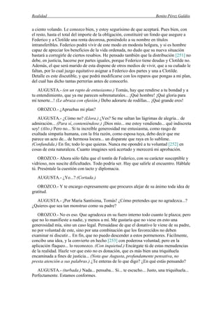 Realidad Benito Pérez Galdós
a ciento volando. Le conozco bien, y estoy segurísimo de que aceptará. Pues bien, con
el resto, hasta el total del importe de la obligación, constituiré un fondo que asegure a
Federico y a Clotilde una renta decorosa, poniéndolo a su nombre en títulos
intransferibles. Federico podrá vivir de este modo en modesta holgura, y si es hombre
capaz de apreciar los beneficios de la vida ordenada, no dudo que su nueva situación
bastará a corregirle de ciertos resabios. He pensado también que la distribución [251] no
debe, en justicia, hacerse por partes iguales, porque Federico tiene deudas y Clotilde no.
Además, el que será marido de esta dispone de otros medios de vivir, que a su cuñado le
faltan, por lo cual juzgo equitativo asignar a Federico dos partes y una a Clotilde.
Detalle es este discutible, y que podrá modificarse con los reparos que pongas a mi plan,
del cual has dicho tantas perrerías antes de conocerlo.
AUGUSTA.- (en un rapto de entusiasmo.) Tomás, hay que rendirse a tu bondad y a
tu entendimiento, que ya me parecen sobrenaturales... ¡Qué hombre! ¡Qué gloria para
mí tenerte...! (Le abraza con efusión.) Debo adorarte de rodillas... ¡Qué grande eres!
OROZCO.- ¿Apruebas mi plan?
AUGUSTA.- ¿Cómo no? (Llora.) ¿Ves? Se me saltan las lágrimas de alegría... de
admiración... (Para sí, conteniéndose.) ¡Dios mío... me estoy vendiendo... qué indiscreta
soy! (Alto.) Pero no... Si tu increíble generosidad me entusiasma, como rasgo de
exaltada simpatía humana, con la fría razón, como esposa tuya, debo decir que me
parece un acto de... de hermosa locura... un disparate que raya en lo sublime.
(Confundida.) En fin; todo lo que quieras. Nunca me opondré a tu voluntad [252] en
cosas de esta naturaleza. Cuanto imagines será acertado y merecerá mi aprobación.
OROZCO.- Ahora sólo falta que el tontín de Federico, con su carácter susceptible y
vidrioso, nos suscite dificultades. Todo podría ser. Hay que salirle al encuentro. Háblale
tú. Preséntale la cuestión con tacto y diplomacia.
AUGUSTA.- ¿Yo...? (Cortada.)
OROZCO.- Y te encargo expresamente que procures alejar de su ánimo toda idea de
gratitud.
AUGUSTA.- ¡Por María Santísima, Tomás! ¿Cómo pretendes que no agradezca...?
¿Quieres que sea tan monstruo como su padre?
OROZCO.- No es eso. Que agradezca en su fuero interno todo cuanto le plazca; pero
que no lo manifieste a nadie, y menos a mí. Me gustaría que no viese en esto una
generosidad mía, sino un caso legal. Persuádase de que el donativo le viene de su padre,
no por voluntad de este, sino por una combinación que los favorecidos no deben
examinar ni discutir... En fin, que no puedo descender a estos pormenores. Fácilmente,
concibo una idea, y la convierto en hecho [253] con poderosa voluntad; pero en la
aplicación flaqueo... lo reconozco. (Con inquietud.) Encárgate tú de estas menudencias
de la realidad. Hazle ver que esto no es donación, que es más bien una triquiñuela
encaminada a fines de justicia... (Nota que Augusta, profundamente pensativa, no
presta atención a sus palabras.) ¿Te enteras de lo que digo? ¿En qué estás pensando?
AUGUSTA.- (turbada.) Nada... pensaba... Si... te escucho... Justo, una triquiñuela...
Perfectamente. Estamos conformes.
 