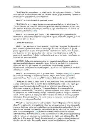 Realidad Benito Pérez Galdós
OROZCO.- Mis pretensiones van más lejos aún. Yo aspiro a que Federico y Clotilde
se reconcilien, a que vivan juntos los dos, es decir los tres, y que Santanita y Federico se
miren como lo que deben ser, como hermanos.
AUGUSTA.- Paréceme mucho pretender, Tomás.
OROZCO.- Te advierto que Santana es una gran capacidad para la administración.
Yo que Federico, me entregaría a él en cuerpo y alma para el gobierno de mi casa y de
mis intereses. Conviene indicarle esto para que se vaya acostumbrando a la idea de las
paces con sus hermanos. [254]
AUGUSTA.- (dando un gran suspiro.) ¡Ay, nobles ideas; pero qué inmateriales,
querido! Son como formas vaporosas que parecen figuras. Intentamos cogerlas, y se nos
desvanecen entre los dedos.
OROZCO.- Sutil estás.
AUGUSTA.- ¿Quién no lo estará oyéndote? Inspiración contagiosa. Tu pensamiento
brilla demasiado para que en mí no se refleje algo de su luz. Mi desgracia es que no
puedo seguirte a esas esferas del bien supremo. Veo la realidad mejor y más de cerca
que tú, porque soy peor que tú, claro está, y porque vivo más próxima al suelo. Tu
proyecto de reconciliar a Federico con Santanita, y de que vivan juntos y confundan sus
intereses, me parece un delirio.
OROZCO.- Soluciones que en principio nos parecen irrealizables, en la práctica y
por suave gradación llegan a ser posibles y aun fáciles. Sé que Federico, al pronto, se
sublevará; pero hay que empezar por manifestarle este proyecto y sugerirle la
reconciliación. Abordemos la delicada empresa... (Con una idea repentina.) Convendría
enterarle por escrito...
AUGUSTA.- (vivamente.) ¡Ah!, sí, yo le escribiré... Es mejor; así se [255] expresan
las ideas con claridad y se dice lo que conviene. Déjalo de mi cuenta. (Turbada y
desanimándose.) Pero no... no sé... ¡Ah! Tomás, yo dudo mucho que ese hombre...
OROZCO.- La rutina se rebela contra el bien, harto lo sé, como el niño que se resiste
a tomar las medicinas. Pero es nuestro deber mandarle que las tome. Se me figura que
dando a todos los medios de vivir bien y de ser felices, es imposible que ellos se
obstinen en amarrarse a la desgracia. El bienestar lleva en sí mismo una fuerza
persuasiva incontrastable. Yo tengo fe, y nadie me quita este placer íntimo, este regocijo
de conciencia, por haber intentado corregir, con medios prácticos, una grave anomalía
social. Créelo, hija mía, el único goce efectivo es este. Lo demás es miseria, pequeñez,
satisfacción de antojos pueriles... (Se sienta junto a la chimenea, y contemplando el
fuego, cae en profunda meditación.)
AUGUSTA.- (para sí, observándole con fijeza y temor.) Inquietud vivísima llena mi
alma. No sé qué siento; no sé qué temo. ¿Esto que veo es grandeza de alma en su grado
mayor, o ebullición intelectual producida por un desquiciamiento del cerebro? ¿Serás tú
la perfección humana, y no podré yo comprenderte por ser, como soy, tan imperfecta?
(Con exaltación.) Impulsos [256] siento de adorarte, como adoramos a los seres
sobrenaturales; y de rodillas ante ti, como si estuvieras en un altar, te diría que nada hay
entre tú y yo que nos una, nada que humanamente nos ligue, nada más que el lazo del
culto que te debo y que te tributaré. Soy poco para ti en el orden espiritual, porque soy
simplemente una mujer. Eres mucho para mí porque has dejado de ser un hombre.
 
