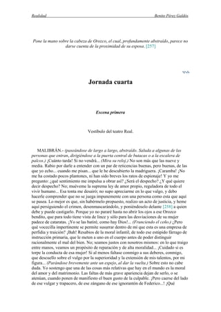 Realidad Benito Pérez Galdós
Pone la mano sobre la cabeza de Orozco, el cual, profundamente abstraído, parece no
darse cuenta de la proximidad de su esposa. [257]
Jornada cuarta
Escena primera
Vestíbulo del teatro Real.
MALIBRÁN.- (paseándose de largo a largo, abstraído. Saluda a algunas de las
personas que entran, dirigiéndose a la puerta central de butacas o a la escalera de
palcos.) ¡Cuánto tarda! Si no vendrá... (Mira su reloj.) No son más que las nueve y
media. Rabio por darle a entender con un par de reticencias buenas, pero buenas, de las
que yo echo... cuando me pisan... que le he descubierto la madriguera. ¡Caramba! ¡No
me ha costado pocos plantones, ni han sido breves los ratos de espionaje! Y yo me
pregunto: ¿qué sentimiento me impulsa a obrar así? ¿Será el despecho? ¿Y qué quiere
decir despecho? No; muéveme la suprema ley de amor propio, reguladora de todo el
vivir humano... Esa tonta me desairó; no supo apreciarme en lo que valgo, y debo
hacerle comprender que no se juega impunemente con una persona como esta que aquí
se pasea. Lo mejor es que, sin habérmelo propuesto, realizo un acto de justicia, y heme
aquí persiguiendo el crimen, desenmascarándolo, y poniéndoselo delante [258] a quien
debe y puede castigarlo. Porque yo no pararé hasta no abrir los ojos a ese Orozco
bendito, que para todo tiene vista de lince y sólo para las desviaciones de su mujer
padece de cataratas. ¡Yo se las batiré, como hay Dios!... (Frunciendo el ceño.) ¿Pero
qué vocecilla impertinente se permite susurrar dentro de mí que esta es una empresa de
perfidia y traición? ¡Bah! Resabios de la moral infantil, de todo ese estúpido fárrago de
instrucción primaria, que le meten a uno en el cuerpo antes de poder distinguir
racionalmente el mal del bien. No; seamos justos con nosotros mismos: en lo que traigo
entre manos, veamos un propósito de reparación y de alta moralidad... ¡Cuidado si es
torpe la conducta de esa mujer! Si al menos faltase conmigo a sus deberes, conmigo,
que descuello sobre el vulgo por la superioridad y la extensión de mis talentos, por mi
figura... (Parándose brevemente ante un espejo, al dar la vuelta.) Sobre esto no cabe
duda. Yo sostengo que una de las cosas más relativas que hay en el mundo es la moral
del amor y del matrimonio. Las faltas de más grave apariencia dejan de serlo, o se
atenúan, cuando ponen de manifiesto el buen gusto de la culpable. ¡Pero caerse del lado
de ese vulgar y trapacero, de ese zángano de ese ignorantón de Federico...! ¡Qué
 