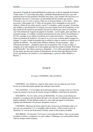 Realidad Benito Pérez Galdós
ignominia! El grado de responsabilidad de la mujer que se desvía, depende de la buena
o mala mano [259] que tenga para elegir. ¡Gallarda interpretación de la ley, que sólo
podemos hacer los que gastamos filosofías muy finas y muy hondas! Me atrevería yo a
desarrollar esta tesis y a convencer a la humanidad del alto sentido que encierra...
(Parándose otra vez ante el espejo.) Para eso se necesita talento, y tú le tienes... (Sigue
paseando.) ¡Qué guapo soy! Y sobre ser tan guapo, llevo estampada en esta cara la
sutileza y finura de mi crítica moral y social. Y a modales, ¿quién me gana? ¡Caracoles,
qué modales y qué distinción! Yo mismo, con estas rutinas cursis de la modestia, no me
doy cuenta de mis atractivos personales sino por los efectos que causo en el mujerío.
¡Ay! Esta tontuela de Augusta me pagará su necedad... La he cogido, ¡pero qué bien!, en
su propia trampa. ¡Y cuidado si tomaron precauciones los muy zorros! ¡Escondrijitos a
mí! No, conmigo no os valdría el ocultaros en el centro de la tierra... ¡Vaya que tiene
suerte ese botarate de Federico! A lo que él va, ya lo sé yo: a buscar quien le pague las
trampas. Ya estoy viendo las partidas que la señora le carga en cuenta a su marido por el
capítulo de alfileres... No están malos alfileres, bribona, los que tú gastas... ¡Qué
obcecación de mujer!... ¡Simpleza mayor que no quererme a mí! Lo que yo digo: es
estúpida, de lo más estúpido, de lo más negado que Dios ha echado al mundo. Sólo tiene
aquel barnicillo (9)
de cultura, graciosa y chispeante... [260] ¿Pero qué puede esperarse
de una mujer que dice que le gusta el barroquismo, de una mujer que aborrece el arte
ojival, que detesta a los místicos y a los dramaturgos, y pone en solfa a Rafael y a
Racine...?
Escena II
El mismo; CISNEROS, VILLALONGA.
CISNEROS.- (por Malibrán.) Aquí le tiene usted. Con esa carita de santi boniti
barati, es el más desorejado galopín que anda por estas tierras.
VILLALONGA.- Y el corruptor de las personas graves y sesudas como yo. Este fue
el que me arrastró a la juerga de anoche, de que le hablaba a usted hace un momento.
MALIBRÁN.- No, D. Carlos, él fue mi Mefistófeles. Yo estoy en mi oficina tan
tranquilo, y se aparece allí este genio del mal, y me saca por los cabellos para llevarme a
lugares nefandos. No hay defensa contra él, y esas canas que gasta le sirven para
engañar más fácilmente a los jóvenes inexpertos como yo.
CISNEROS.- Buen par de tomos están los dos, el uno con sus honradas canas y el
otro con sus cuernecitos [261] o sortijillas sobre la frente... (Observando el pelo de
Malibrán.) Y a mí no me la da usted, Cornelio; usted se tiñe el pelo y la barba.
MALIBRÁN.- (bromeando.) Ya lo creo. Con la tinta del tintero. Vaya, no sea usted
envidioso, Carlitos, y resígnese a su vejez caduca, Villalonga y yo somos pollos tiernos
todavía, aunque usted no quiera.
 