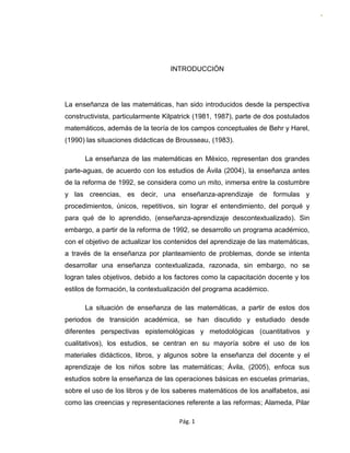 Pág. 1
P
á
g
.
1
INTRODUCCIÓN
La enseñanza de las matemáticas, han sido introducidos desde la perspectiva
constructivista, particularmente Kilpatrick (1981, 1987), parte de dos postulados
matemáticos, además de la teoría de los campos conceptuales de Behr y Harel,
(1990) las situaciones didácticas de Brousseau, (1983).
La enseñanza de las matemáticas en México, representan dos grandes
parte-aguas, de acuerdo con los estudios de Ávila (2004), la enseñanza antes
de la reforma de 1992, se considera como un mito, inmersa entre la costumbre
y las creencias, es decir, una enseñanza-aprendizaje de formulas y
procedimientos, únicos, repetitivos, sin lograr el entendimiento, del porqué y
para qué de lo aprendido, (enseñanza-aprendizaje descontextualizado). Sin
embargo, a partir de la reforma de 1992, se desarrollo un programa académico,
con el objetivo de actualizar los contenidos del aprendizaje de las matemáticas,
a través de la enseñanza por planteamiento de problemas, donde se intenta
desarrollar una enseñanza contextualizada, razonada, sin embargo, no se
logran tales objetivos, debido a los factores como la capacitación docente y los
estilos de formación, la contextualización del programa académico.
La situación de enseñanza de las matemáticas, a partir de estos dos
periodos de transición académica, se han discutido y estudiado desde
diferentes perspectivas epistemológicas y metodológicas (cuantitativos y
cualitativos), los estudios, se centran en su mayoría sobre el uso de los
materiales didácticos, libros, y algunos sobre la enseñanza del docente y el
aprendizaje de los niños sobre las matemáticas; Ávila, (2005), enfoca sus
estudios sobre la enseñanza de las operaciones básicas en escuelas primarias,
sobre el uso de los libros y de los saberes matemáticos de los analfabetos, asi
como las creencias y representaciones referente a las reformas; Alameda, Pilar
 