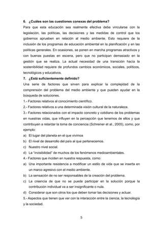 6. ¿Cuáles son las cuestiones conexas del problema?
Para que esta educación sea realmente efectiva debe vincularse con la
legislación, las políticas, las decisiones y las medidas de control que los
gobiernos aprueben en relación al medio ambiente. Esto requiere de la
inclusión de los programas de educación ambiental en la planificación y en las
políticas generales. En ocasiones, se ponen en marcha programas atractivos y
con buenas puestas en escena, pero que no participan demasiado en la
gestión que se realiza. La actual necesidad de una transición hacía la
sostenibilidad requiere de profundos cambios económicos, sociales, políticos,
tecnológicos y educativos.
7. ¿Está suficientemente definido?
Una serie de factores que sirven para explicar la complejidad de la
comprensión del problema del medio ambiente y que pueden ayudar en la
búsqueda de soluciones.
1.- Factores relativos al conocimiento científico.
2.- Factores relativos a una determinada visión cultural de la naturaleza.
3.- Factores relacionados con el impacto concreto y cotidiano de los problemas
en nuestras vidas, que influyen en la percepción que tenemos de ellos y que
contribuyen a retardar la toma de conciencia (Schreiner et al., 2005), como, por
ejemplo:
a) El lugar del planeta en el que vivimos
b) El nivel de desarrollo del país al que pertenecemos.
c) Nuestro nivel social.
d) La “invisibilidad” de muchos de los fenómenos medioambientales.
4.- Factores que inciden en nuestra respuesta, como:
a) Una importante resistencia a modificar un estilo de vida que se inserta en
un marco agresivo con el medio ambiente.
b) La sensación de no ser responsables de la creación del problema.
c) La creencia de que no se puede participar en la solución porque la
contribución individual va a ser insignificante o nula.
d) Considerar que son otros los que deben tomar las decisiones y actuar.
5.- Aspectos que tienen que ver con la interacción entre la ciencia, la tecnología
y la sociedad.
5
 