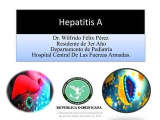 Hepatitis A
Dr. Wilfrido Félix Pérez
Residente de 3er Año
Departamento de Pediatría
Hospital Central De Las Fuerzas Armadas.
1. Blumberg B, Discurso en el banquete de
los premios Nobel, Diciembre 10, 1976
 