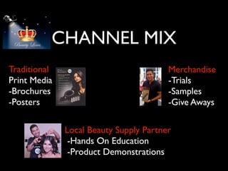 CHANNEL MIX
Traditional                             Merchandise
Print Media                             -Trials
-Brochures                              -Samples
-Posters                                -Give Aways

              Local Beauty Supply Partner
               -Hands On Education
               -Product Demonstrations
 