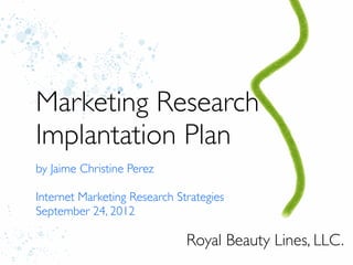 Marketing Research
Implantation Plan
by Jaime Christine Perez

Internet Marketing Research Strategies
September 24, 2012

                              Royal Beauty Lines, LLC.
 