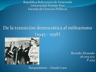 Republica Bolivariana de Venezuela
Universidad Fermín Toro
Escuela de Ciencias Políticas
De la transición democrática al militarismo
(1945 - 1958)
Ricardo Alvarado
26.005.573
P-424
Barquisimeto – Estado Lara
 