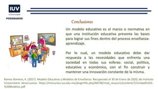 Conclusiones
Un modelo educativo es el marco o normativa en
que una institución educativa presenta las bases
para lograr sus fines dentro del proceso enseñanza-
aprendizaje.
Por lo cual, un modelo educativo debe dar
respuesta a las necesidades que enfrenta una
sociedad en todas sus esferas: social, político,
educativo y económico, con el fin construir y
mantener una innovación constante de la misma.
Ramos Romero, K. (2017). Modelo Educativo y Modelos de Enseñanza. Recuperado el 30 de Enero de 2020, de Instituto
Universitario Veracruzano: https://miscursos.iuv.edu.mx/pluginfile.php/68748/mod_resource/content/7/Unidad%201-
%20Modelos.pdf
 