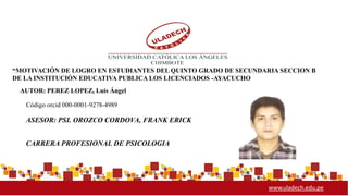 www.uladech.edu.pe
2014
Código orcid 000-0001-9278-4989
“MOTIVACIÓN DE LOGRO EN ESTUDIANTES DEL QUINTO GRADO DE SECUNDARIA SECCION B
DE LA INSTITUCIÓN EDUCATIVA PUBLICA LOS LICENCIADOS -AYACUCHO
AUTOR: PEREZ LOPEZ, Luis Ángel
ASESOR: PSI. OROZCO CORDOVA, FRANK ERICK
CARRERA PROFESIONAL DE PSICOLOGIA
 