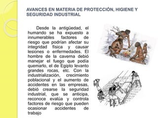 ¿POR QUE SURGE LA HIGIENE Y LA
SEGURIDAD INDUSTRIAL?
 Para conocer como comenzó el
desarrollo de la higiene y la seguridad
industrial es importante conocer un
poco a cerca de la historia de la misma,
luego de las disputas, la problemática y
las insatisfacciones en cuanto a malas
relaciones de trabajo, accidentes
laborales y a la incidencia negativa que
esto arrojaba a las organizaciones
luego de la revolución industrial, no fue
en estados unidos a finales del siglo
XVIII, no existía en el momento una
estructura industrial y su principal
actividad era la agricultura y la cría de
animales domésticos, se le prestaba
poca atención a los accidentes en el
trabajo debido a la poca incidencia de
los mismos, pero al extremo en que
este cobro sus niveles de incidencia
siendo este un poco elevados y
asombrosos para la época.
La higiene y seguridad industrial
surge para dar apoyo para la
protección de trabajadores y
acondicionarlos a un seguro
medio ambiente de trabajo, por
tal motivo se crea en 1986 la ley
orgánica de prevención,
condiciones y medio ambiente de
trabajo (LOPCYMAT) , reformada
el 26 de julio del año 2005
 