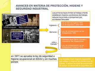 EVOLUCIÓN DE LA HIGIENE Y SEGURIDAD
INDUSTRIAL .
 La evolución de la seguridad industrial ha
estado en concordancia con los progresos de
la humanidad de todo los campos. Si seguimos
la evolución del hombre a través de la historia,
nos daremos cuenta, de que, en el antiguo
Egipto, los trabajadores eran considerado
como una simple "cosa", y es fácil imaginar en
deficiente estado sanitario imperante en la
vidad laboral de aquel país.
 Las civilizaciones posteriores, como la
grecorromana, comenzaron a preocuparse de
los problemas creados por el trabajo; Platón,
por ejemplo, trato de ciertas deformaciones del
esqueleto, características de determinadas
profesiones
 En los siglos XV y XVI, aparecen ya obras
completas dedicadas a la higiene del trabajo.
En el siglo XVIII, aparece el verdadero creador
de la medicina del trabajo, el Italiano Bernardo
Ramazzini, quien por primera vez incluye el
despistaje de las enfermedades que aquejaban
a las personas, así como también la
investigación sobre su profesión. Desde que
conoció las causas de muchas enfermedades,
su lema fue: "MAS VALE PREVENIR QUE
LAMENTAR".
En Venezuela, la seguridad
industrial tiene nacimiento con la
promulgación de la ley de minas
en 1909, en el cual se recogen
los primeros aspectos legislativos
sobre esta importante materia. En
1928, fue promulgada la primera
ley del trabajo; pero la verdadera
legislación venezolana en materia
de prevención de accidentes no
se creo sino hasta 1936, con la
promulgación de una nueva ley
de trabajo y su reglamento. Luego
se creo otro organismo: El seguro
social obligatorio, en octubre de
1944, con el cual la protección del
trabajador asegurado queda
cubierta en los aspectos de
enfermedad, maternidad y
accidentes de trabajo, así como
también de enfermedades
profesionales.
 