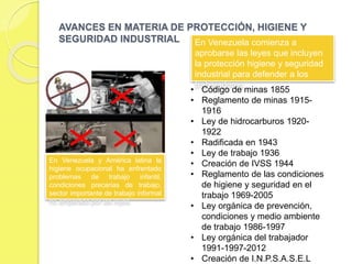 ASPECTOS RESALTANTES DE LOS INICIOS DE LA
HIGIENE Y SEGURIDAD INDUSTRIAL EN VENEZUELA
 La higiene y seguridad industrial se inició en Venezuela, con la
formulación de la Ley de Minas en 1909 En 1928, se promulga la
primera ley del Trabajo aunque la real legislación en prevención de
accidentes laborales se creó en el año de 1936 con la formulación de la
nueva Ley de Trabajo y su respectivo Reglamento.
 Para 1944, se crea la Ley del Seguro Social Obligatorio (S.S.O), la cual
establecía para ese momento la protección del trabajador asegurado en
cuanto enfermedad, maternidad, accidente laboral, enfermedades
profesionales, vejez, invalidez y muerte. En 1968, se promulga el
Reglamento de las Condiciones de Higiene, Seguridad en el Trabajo,
vehículo de mucha importancia, en la actualidad, inclusive.
 Asimismo, en 1974 se pone en vigencia el decreto número 46 (2195) el
cual se conoció como el Reglamento de Prevención de Incendios. Por
otra parte en el mismo período anterior la Comisión Venezolana de
Normas Industriales (COVENIN) prosiguen su intensa labor de
estandarización de normas en materia de seguridad. A pesar del
desarrollo que tuvo la seguridad nivel nacional no es sino hasta agosto
de 1986, cuando se promulga la Ley Orgánica de Prevención,
Condiciones y Medio Ambiente de Trabajo (LOPCYMAT)
 
