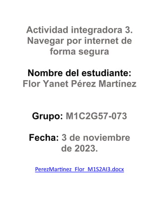 Actividad integradora 3.
Navegar por internet de
forma segura
Nombre del estudiante:
Flor Yanet Pérez Martínez
Grupo: M1C2G57-073
Fecha: 3 de noviembre
de 2023.
PerezMartinez_Flor_M1S2AI3.docx
 