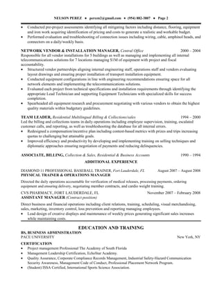 NELSON PEREZ ● perezn2@gmail.com • (954) 882-3807 ● Page 2
• Conducted pre-project assessments identifying all mitigating factors including distance, flooring, equipment
and iron work acquiring identification of pricing and costs to generate a realistic and workable budget.
• Performed evaluation and troubleshooting of connection issues including wiring, cable, amphinol heads, and
connectors on a daily/weekly basis.
NETWORK VENDOR & INSTALLATION MANAGER, Central Office 2000 – 2004
Responsible for all vendor installations for 5 buildings as well as managing and implementing all internal
telecommunications solutions for 7 locations managing $1M of equipment with project and fiscal
accountability.
• Structured vendor partnerships aligning internal engineering staff, operations staff and vendors evaluating
layout drawings and ensuring proper installation of transport installation equipment.
• Conducted equipment configurations in line with engineering recommendations ensuring space for all
network elements and implementing the telecommunications solutions.
• Evaluated each project from technical specifications and installation requirements through identifying the
appropriate Lead Technician and supporting Equipment Technicians with specialized skills for success
completion.
• Spearheaded all equipment research and procurement negotiating with various vendors to obtain the highest
quality materials within budgetary guidelines.
TEAM LEADER, Residential Multilingual Billing & Collections/sales 1994 – 2000
Led the billing and collections teams in daily operations including employee supervision, training, escalated
customer calls, and reporting, as well as troubleshooting the database for all internal errors.
• Redesigned a compensation/incentive plan including contest-based metrics with prizes and trips increasing
quotas to challenging but attainable goals.
• Improved efficiency and productivity by developing and implementing training on selling techniques and
diplomatic approaches ensuring negotiation of payments and reducing delinquencies.
ASSOCIATE, BILLING, Collection & Sales, Residential & Business Accounts 1990 – 1994
ADDITIONAL EXPERIENCE
DIAMOND 11 PROFESSIONAL BASEBALL TRAINER, Fort Lauderdale, FL August 2007 – August 2008
PHYSICAL TRAINER & OPERATIONS MANAGER
Directed the daily operations accountable for verification of medical releases, processing payments, ordering
equipment and ensuring delivery, negotiating member contracts, and cardio weight training.
CVS PHARMACY, FORT LAUDERDALE, FL November 2007 – February 2008
ASSISTANT MANAGER (Contract position)
Direct business and financial operations including client relations, training, scheduling, visual merchandising,
sales, marketing, inventory control, loss prevention and reporting managing employees.
• Lead design of creative displays and maintenance of weekly prices generating significant sales increases
while maintaining costs.
EDUCATION AND TRAINING
BS, BUSINESS ADMINISTRATION
PACE UNIVERSITY New York, NY
CERTIFICATION
• Project management Professional The Academy of South Florida
• Management Leadership Certification, EchoStar Academy.
• Quality Assurance, Corporate Compliance Records Management, Industrial Safety-Hazard Communication
Security Awareness, Management Code of Conduct, Professional Placement Network Program.
• (Student) ISSA Certified, International Sports Science Association.
 