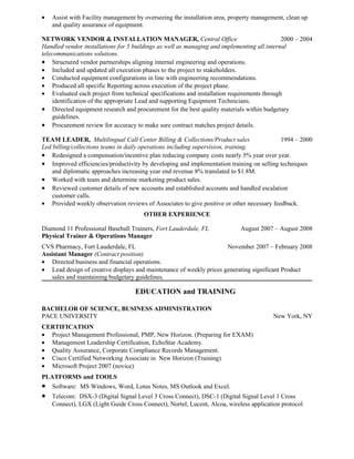 • Assist with Facility management by overseeing the installation area, property management, clean up
and quality assurance of equipment.
NETWORK VENDOR & INSTALLATION MANAGER, Central Office 2000 – 2004
Handled vendor installations for 5 buildings as well as managing and implementing all internal
telecommunications solutions.
• Structured vendor partnerships aligning internal engineering and operations.
• Included and updated all execution phases to the project to stakeholders.
• Conducted equipment configurations in line with engineering recommendations.
• Produced all specific Reporting across execution of the project phase.
• Evaluated each project from technical specifications and installation requirements through
identification of the appropriate Lead and supporting Equipment Technicians.
• Directed equipment research and procurement for the best quality materials within budgetary
guidelines.
• Procurement review for accuracy to make sure contract matches project details.
TEAM LEADER, Multilingual Call Center Billing & Collections/Product sales 1994 – 2000
Led billing/collections teams in daily operations including supervision, training.
• Redesigned a compensation/incentive plan reducing company costs nearly 5% year over year.
• Improved efficiencies/productivity by developing and implementation training on selling techniques
and diplomatic approaches increasing year end revenue 8% translated to $1.8M.
• Worked with team and determine marketing product sales.
• Reviewed customer details of new accounts and established accounts and handled escalation
customer calls.
• Provided weekly observation reviews of Associates to give positive or other necessary feedback.
OTHER EXPERIENCE
Diamond 11 Professional Baseball Trainers, Fort Lauderdale, FL August 2007 – August 2008
Physical Trainer & Operations Manager
CVS Pharmacy, Fort Lauderdale, FL November 2007 – February 2008
Assistant Manager (Contract position)
• Directed business and financial operations.
• Lead design of creative displays and maintenance of weekly prices generating significant Product
sales and maintaining budgetary guidelines.
EDUCATION and TRAINING
BACHELOR OF SCIENCE, BUSINESS ADMINISTRATION
PACE UNIVERSITY New York, NY
CERTIFICATION
• Project Management Professional, PMP, New Horizon. (Preparing for EXAM)
• Management Leadership Certification, EchoStar Academy.
• Quality Assurance, Corporate Compliance Records Management.
• Cisco Certified Networking Associate in New Horizon (Training)
• Microsoft Project 2007 (novice)
PLATFORMS and TOOLS
• Software: MS Windows, Word, Lotus Notes, MS Outlook and Excel.
• Telecom: DSX-3 (Digital Signal Level 3 Cross Connect), DSC-1 (Digital Signal Level 1 Cross
Connect), LGX (Light Guide Cross Connect), Nortel, Lucent, Alcoa, wireless application protocol
 