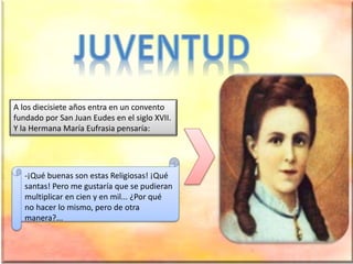 A los diecisiete años entra en un convento
fundado por San Juan Eudes en el siglo XVII.
Y la Hermana María Eufrasia pensaría:
-¡Qué buenas son estas Religiosas! ¡Qué
santas! Pero me gustaría que se pudieran
multiplicar en cien y en mil... ¿Por qué
no hacer lo mismo, pero de otra
manera?...