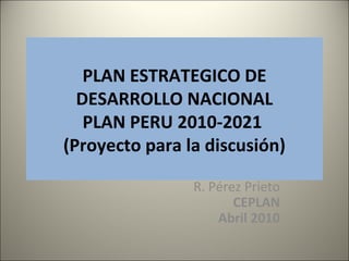 PLAN ESTRATEGICO DE
DESARROLLO NACIONAL
PLAN PERU 2010-2021
(Proyecto para la discusión)
R. Pérez Prieto
CEPLAN
Abril 2010
1
 