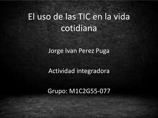 El uso de las TIC en la vida
cotidiana
Jorge Ivan Perez Puga
Actividad integradora
Grupo: M1C2G55-077
 
