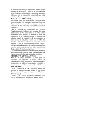 3. Plantear un modelo que explique los factores que se
asocian con las actitudes y creencias de los estudiantes
de la UAA hacia la estadística y determinar la posible
influencia en la orientación profesional que cada
estudiante de a su carrera.
MATERIALES Y MÉTODOS
Se plantea como una investigación explicativa tipo
encuesta, porque está orientada a la explicación de los
factores relacionados con las actitudes, creencias y
opiniones de los estudiantes universitarios hacia la
estadística.
Para la muestra se considerarán dos Centros
Académicos con el objetivo de comparar las rutas
profesionales de los estudiantes; y de cada Centro
Académico, tres carreras, la primera de ellas sin
estadísticas en su Plan de Estudios, la segunda con
sólo una materia de estadística y la tercera con dos o
más cursos de estadística dentro de su Plan de
Estudios. Además se incluiría un grupo de primer
semestre y uno de último semestre en cada carrera;
ello también dará elementos de comparación de cómo
cambian las actitudes y creencias hacia la estadística
después de su formación profesional.
Los instrumentos serán un cuestionario con preguntas
abiertas sobre las creencias hacia la estadística y una
Escala de Actitudes hacia la estadística tipo Likert.
RESULTADOS Y CONCLUSIONES
Aún no se tienen resultados. Se hará para los
siguientes tres semestres el marco teórico, la
operacionalización de variables, el diseño y captura de
instrumentos, el análisis, interpretación, resultados y
conclusiones, para culminar con el informe final.
BIBLIOGRAFÍA
Gal, I. y Ginsburg, L. (1994). The role of beliefs and
attitudes in learning statistics: toward an assessment
framework. [versión electrónica], Journal of Statistics
Education, 2(2).
Gómez C., M. I. (2000). Matemática emocional. Los
efectos del aprendizaje matemático. Madrid: Narcea.
 
