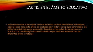 LAS TIC EN EL ÁMBITO EDUCATIVO
•
• proporciona tanto al educador como al alumno/a una útil herramienta tecnológica
posicionando así a este último en protagonista y actor de su propio aprendizaje. De
tal forma, asistimos a una renovación didáctica en las aulas donde se pone en
práctica una metodología activa e innovadora que motiva al alumnado en las
diferentes áreas o materias.
 