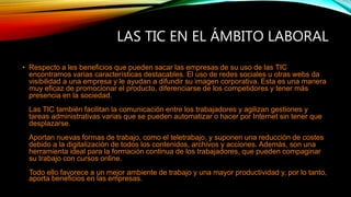 LAS TIC EN EL ÁMBITO LABORAL
• Respecto a les beneficios que pueden sacar las empresas de su uso de las TIC
encontramos varias características destacables. El uso de redes sociales u otras webs da
visibilidad a una empresa y le ayudan a difundir su imagen corporativa. Esta es una manera
muy eficaz de promocionar el producto, diferenciarse de los competidores y tener más
presencia en la sociedad.
Las TIC también facilitan la comunicación entre los trabajadores y agilizan gestiones y
tareas administrativas varias que se pueden automatizar o hacer por Internet sin tener que
desplazarse.
Aportan nuevas formas de trabajo, como el teletrabajo, y suponen una reducción de costes
debido a la digitalización de todos los contenidos, archivos y acciones. Además, son una
herramienta ideal para la formación continua de los trabajadores, que pueden compaginar
su trabajo con cursos online.
Todo ello favorece a un mejor ambiente de trabajo y una mayor productividad y, por lo tanto,
aporta beneficios en las empresas.
 