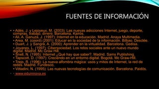 FUENTES DE INFORMACIÓN
• • Adès, J. y Lejoyeux, M. (2003): Las nuevas adicciones Internet, juego, deporte,
compras, trabajo, dinero. Barcelona, Kairós.
• Ali, A. Ganuza, J. (1997): Internet en la educación. Madrid. Anaya Multimedia.
• Area, M. (coord) (2001): Educar en la sociedad de la información. Bilbao. Desclée.
• Duart, J. y Sangrà, A. (2000): Aprender en la virtualidad. Barcelona. Gedisa.
• Joyanes, L. (1997): Cibersociedad. Los retos sociales ante un nuevo mundo
digital. Madrid. Mc Graw Hill.
• Snell, N. (1995): Internet ¿Qué hay que saber?. Madrid. Sams Publishing.
• Tapscott, D. (1997): Creciendo en un entorno digital. Bogotá. Mc Graw-Hill.
• Trejo, R. (1996): La nueva alfombra mágica: usos y mitos de Internet, la red de
redes. Madrid. Fundesco.
• Vittadini, N. (1995): Las nuevas tecnologías de comunicación. Barcelona. Paidós.
• • www.eduinnova.es
 