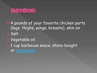  4 pounds of your favorite chicken parts
  (legs, thighs, wings, breasts), skin-on
 Salt
 Vegetable oil
 1 cup barbecue sauce, store-bought
  or homemade
 