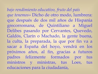 bajo rendimiento educativo, fruto del país
que tenemos» Dicho de otro modo, lumbrera:
que después de dos mil años de Hispania
grecorromana, de Quintiliano a Miguel
Delibes pasando por Cervantes, Quevedo,
Galdós, Clarín o Machado, la gente buena,
la culta, la preparada, la que por fin va a
sacar a España del hoyo, vendrá en los
próximos años, al fin, gracias a futuros
padres felizmente formados por tus
ministros y ministras, tus Loes, tus
educaciones para la ciudadanía,
 