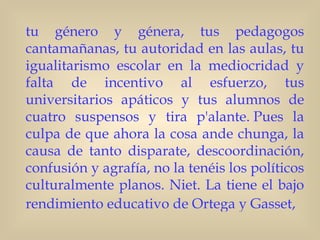 tu género y génera, tus pedagogos
cantamañanas, tu autoridad en las aulas, tu
igualitarismo escolar en la mediocridad y
falta de incentivo al esfuerzo, tus
universitarios apáticos y tus alumnos de
cuatro suspensos y tira p'alante. Pues la
culpa de que ahora la cosa ande chunga, la
causa de tanto disparate, descoordinación,
confusión y agrafía, no la tenéis los políticos
culturalmente planos. Niet. La tiene el bajo
rendimiento educativo de Ortega y Gasset,
 