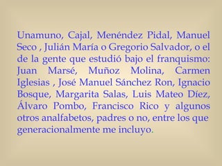 Unamuno, Cajal, Menéndez Pidal, Manuel
Seco , Julián María o Gregorio Salvador, o el
de la gente que estudió bajo el franquismo:
Juan Marsé, Muñoz Molina, Carmen
Iglesias , José Manuel Sánchez Ron, Ignacio
Bosque, Margarita Salas, Luis Mateo Díez,
Álvaro Pombo, Francisco Rico y algunos
otros analfabetos, padres o no, entre los que
generacionalmente me incluyo. 
 