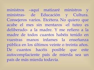 ministros –aquí matizaré ministros y
ministras- de Educación y Cultura.
Consejeros varios. Etcétera. No quiero que
acabe el mes sin mentaros -el tuteo es
deliberado- a la madre. Y me refiero a la
madre de todos cuantos habéis tenido en
vuestras manos infames la enseñanza
pública en los últimos veinte o treinta años.
De cuantos hacéis posible que este
autocomplaciente país de mierda sea un
país de más mierda todavía.   
 